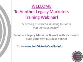 WELCOME
To Another Legacy Marketers
Training Webinar!
“Learning a skillset & building business
that leaves a legacy!”
Become a Legacy Marketer & work with Victoria to
build your own business online!
Go to www.JoinVictoriaCavallo.info
 