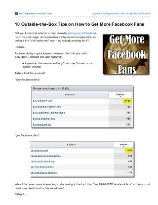 t raf f icge ne rat io ncaf e .co m                        http://www.trafficgeneratio ncafe.co m/get-facebo o k-fans/



10 Outside-the-Box Tips on How to Get More Facebook Fans
Did you know that when it comes down to getting more Facebook
f ans f or your page, more people are interested in buying f ans vs
doing it the “old-f ashioned” way – by actually working for it?

It’s true.

As I was doing a quick keyword research f or this post with
SEMRush, I noticed one glaring trend:

         keywords that mentioned “buy” had over 5 times more
       search volume!

Take a look f or yourself :

“buy Facebook fans”




“get Facebook fans”




What I f ind even more interesting and amusing is the f act that “buy TARGETED facebook fans” is the second
most searched term f or “facebook fans“.

Riiiiiight…
 