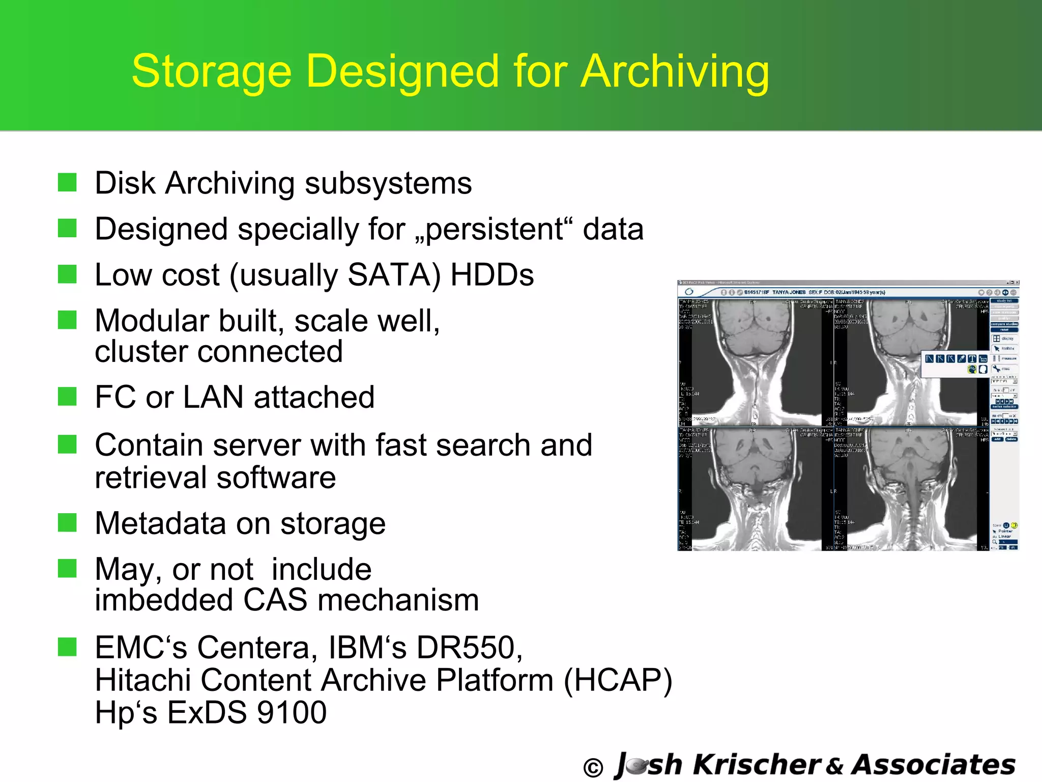 ©
Storage Designed for Archiving
 Disk Archiving subsystems
 Designed specially for „persistent― data
 Low cost (usually SATA) HDDs
 Modular built, scale well,
cluster connected
 FC or LAN attached
 Contain server with fast search and
retrieval software
 Metadata on storage
 May, or not include
imbedded CAS mechanism
 EMC‗s Centera, IBM‗s DR550,
Hitachi Content Archive Platform (HCAP)
Hp‗s ExDS 9100
 