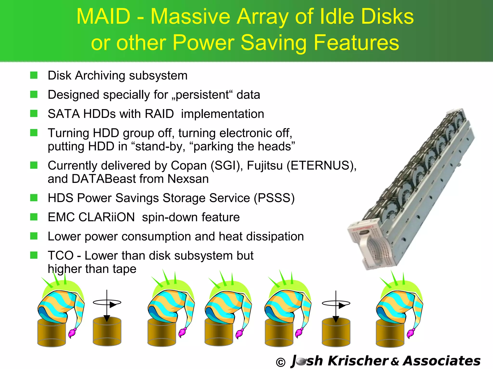 ©
MAID - Massive Array of Idle Disks
or other Power Saving Features
 Disk Archiving subsystem
 Designed specially for „persistent― data
 SATA HDDs with RAID implementation
 Turning HDD group off, turning electronic off,
putting HDD in ―stand-by, ―parking the heads‖
 Currently delivered by Copan (SGI), Fujitsu (ETERNUS),
and DATABeast from Nexsan
 HDS Power Savings Storage Service (PSSS)
 EMC CLARiiON spin-down feature
 Lower power consumption and heat dissipation
 TCO - Lower than disk subsystem but
higher than tape
 