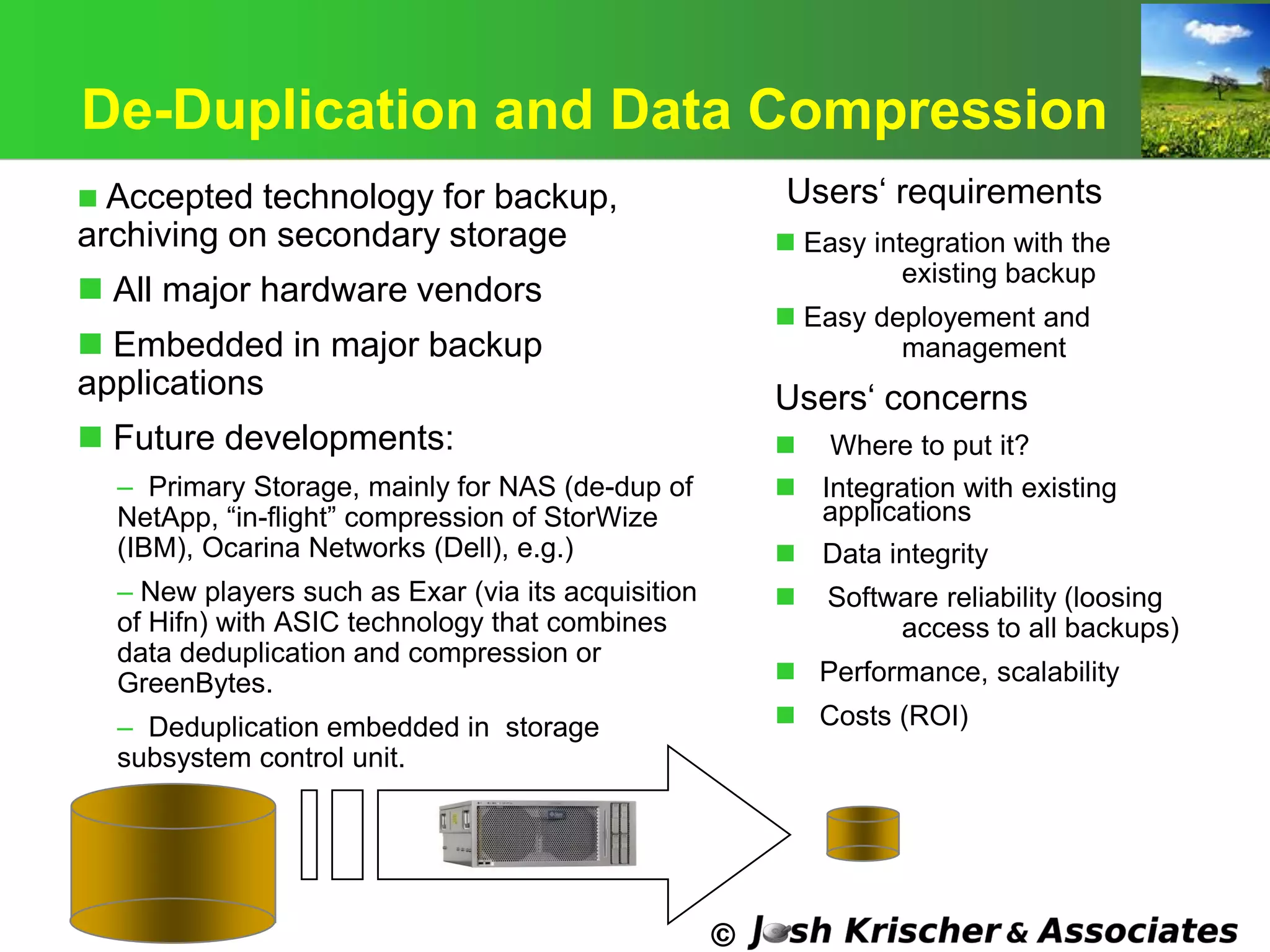 ©
De-Duplication and Data Compression
 Accepted technology for backup,
archiving on secondary storage
 All major hardware vendors
 Embedded in major backup
applications
 Future developments:
– Primary Storage, mainly for NAS (de-dup of
NetApp, ―in-flight‖ compression of StorWize
(IBM), Ocarina Networks (Dell), e.g.)
– New players such as Exar (via its acquisition
of Hifn) with ASIC technology that combines
data deduplication and compression or
GreenBytes.
– Deduplication embedded in storage
subsystem control unit.
Users‗ requirements
 Easy integration with the
existing backup
 Easy deployement and
management
Users‗ concerns
 Where to put it?
 Integration with existing
applications
 Data integrity
 Software reliability (loosing
access to all backups)
 Performance, scalability
 Costs (ROI)
 