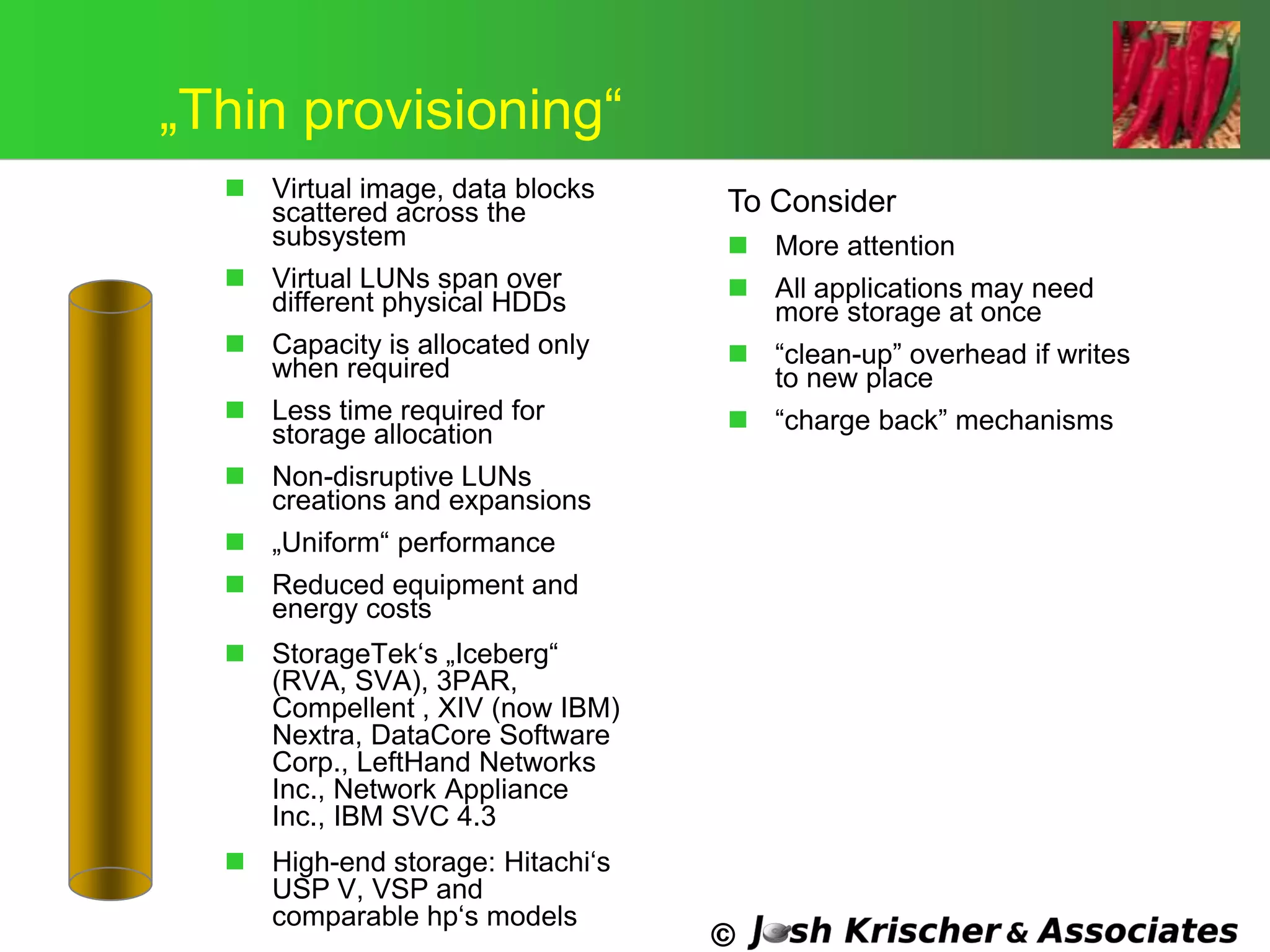 ©
„Thin provisioning―
 Virtual image, data blocks
scattered across the
subsystem
 Virtual LUNs span over
different physical HDDs
 Capacity is allocated only
when required
 Less time required for
storage allocation
 Non-disruptive LUNs
creations and expansions
 „Uniform― performance
 Reduced equipment and
energy costs
 StorageTek‗s „Iceberg―
(RVA, SVA), 3PAR,
Compellent , XIV (now IBM)
Nextra, DataCore Software
Corp., LeftHand Networks
Inc., Network Appliance
Inc., IBM SVC 4.3
 High-end storage: Hitachi‗s
USP V, VSP and
comparable hp‗s models
To Consider
 More attention
 All applications may need
more storage at once
 ―clean-up‖ overhead if writes
to new place
 ―charge back‖ mechanisms
 