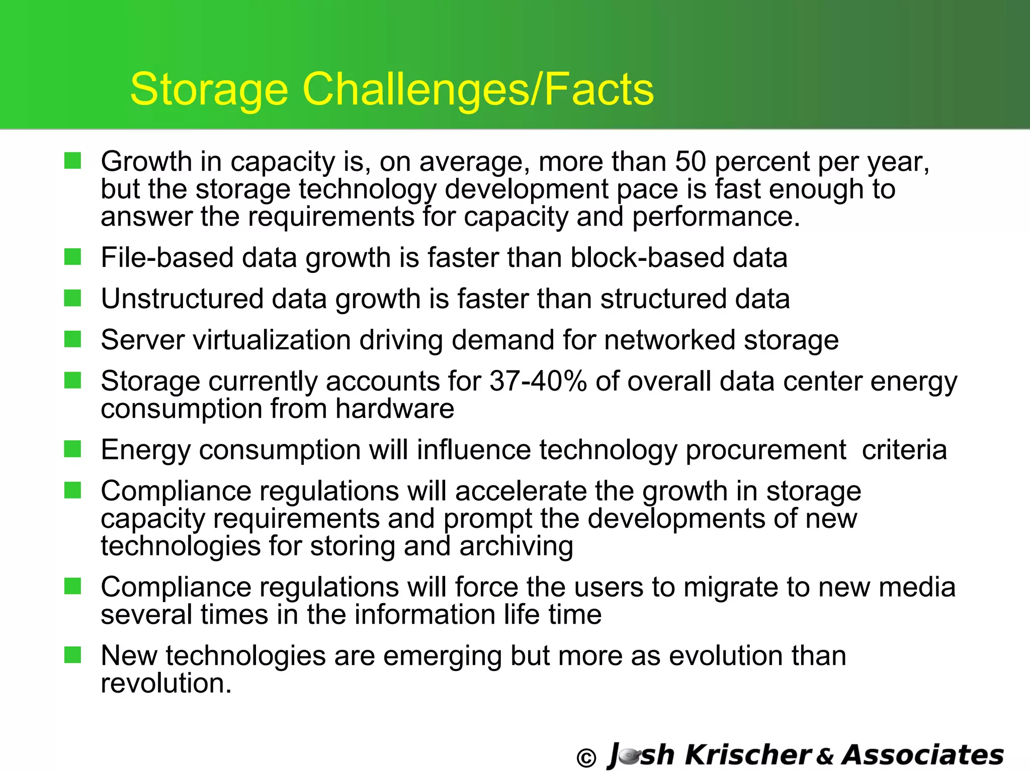 ©
Storage Challenges/Facts
 Growth in capacity is, on average, more than 50 percent per year,
but the storage technology development pace is fast enough to
answer the requirements for capacity and performance.
 File-based data growth is faster than block-based data
 Unstructured data growth is faster than structured data
 Server virtualization driving demand for networked storage
 Storage currently accounts for 37-40% of overall data center energy
consumption from hardware
 Energy consumption will influence technology procurement criteria
 Compliance regulations will accelerate the growth in storage
capacity requirements and prompt the developments of new
technologies for storing and archiving
 Compliance regulations will force the users to migrate to new media
several times in the information life time
 New technologies are emerging but more as evolution than
revolution.
 