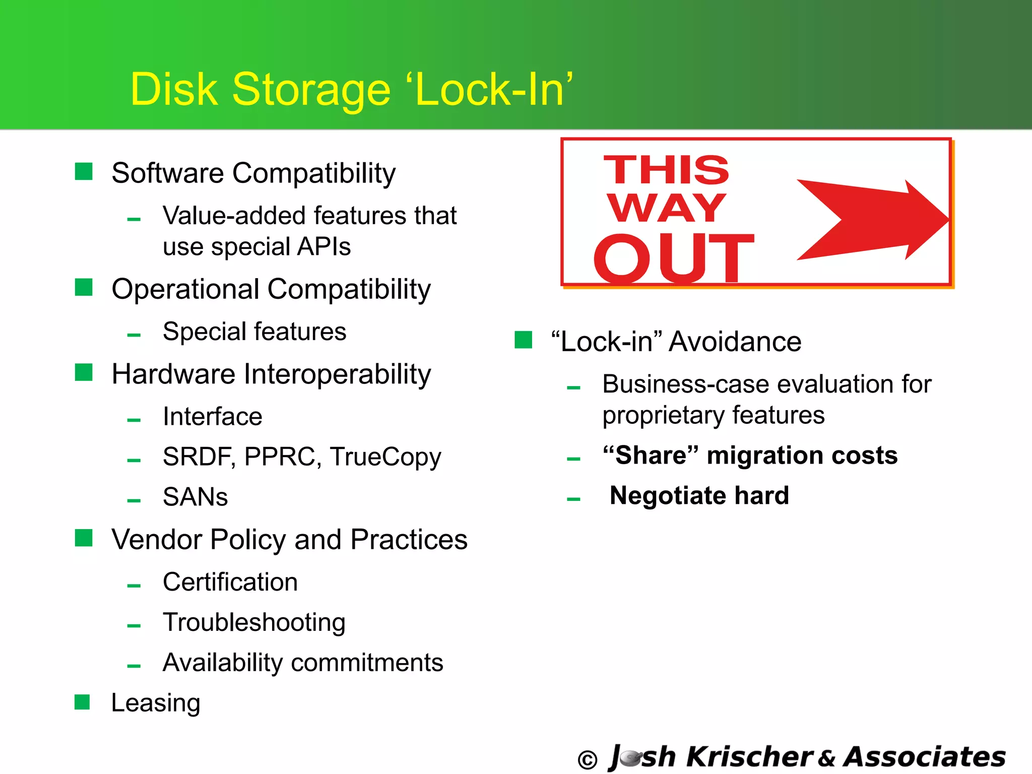 ©
Disk Storage ‗Lock-In‘
 Software Compatibility
 Value-added features that
use special APIs
 Operational Compatibility
 Special features
 Hardware Interoperability
 Interface
 SRDF, PPRC, TrueCopy
 SANs
 Vendor Policy and Practices
 Certification
 Troubleshooting
 Availability commitments
 Leasing
 ―Lock-in‖ Avoidance
 Business-case evaluation for
proprietary features
 “Share” migration costs
 Negotiate hard
 