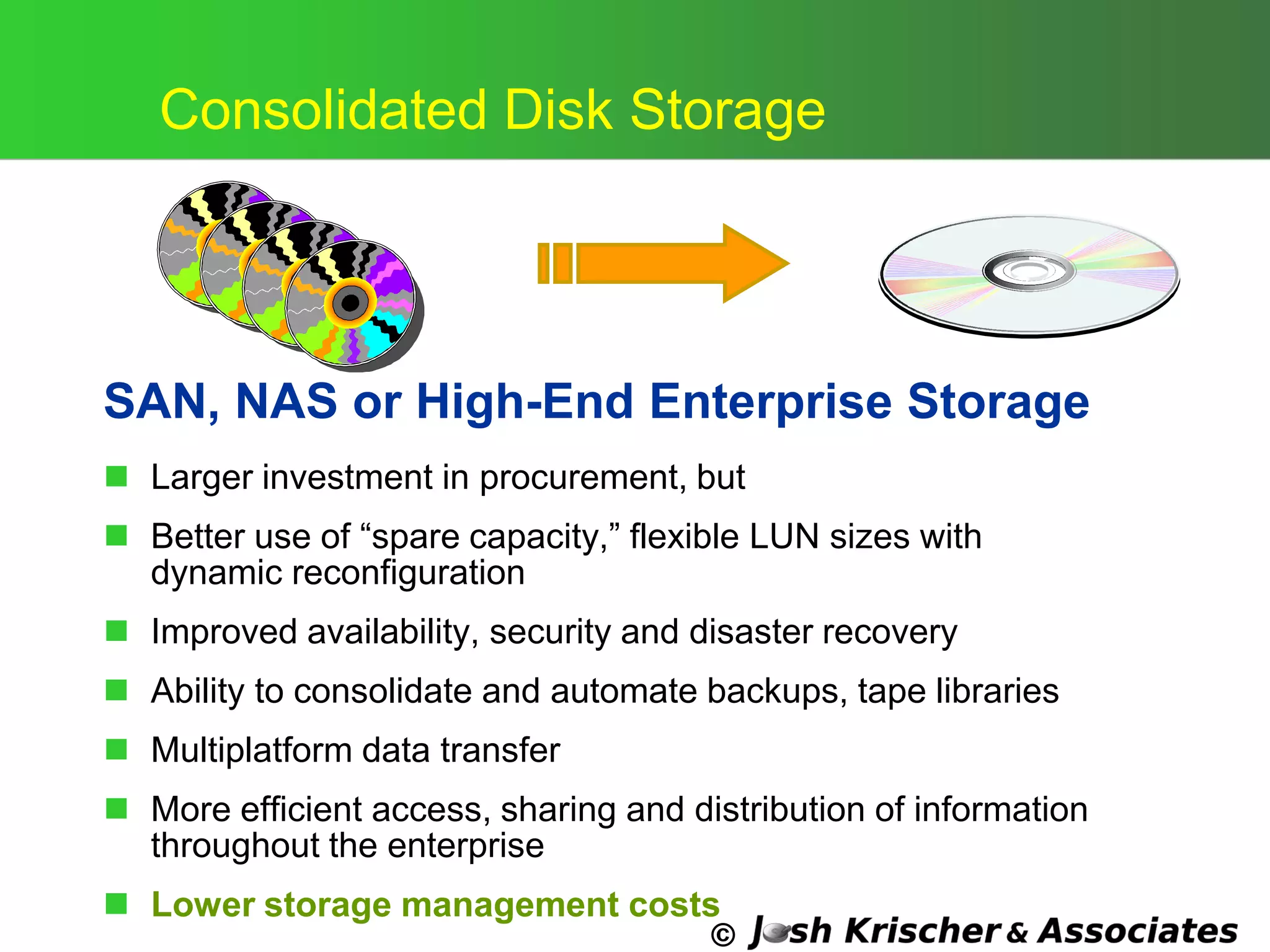 ©
Consolidated Disk Storage
SAN, NAS or High-End Enterprise Storage
 Larger investment in procurement, but
 Better use of ―spare capacity,‖ flexible LUN sizes with
dynamic reconfiguration
 Improved availability, security and disaster recovery
 Ability to consolidate and automate backups, tape libraries
 Multiplatform data transfer
 More efficient access, sharing and distribution of information
throughout the enterprise
 Lower storage management costs
 