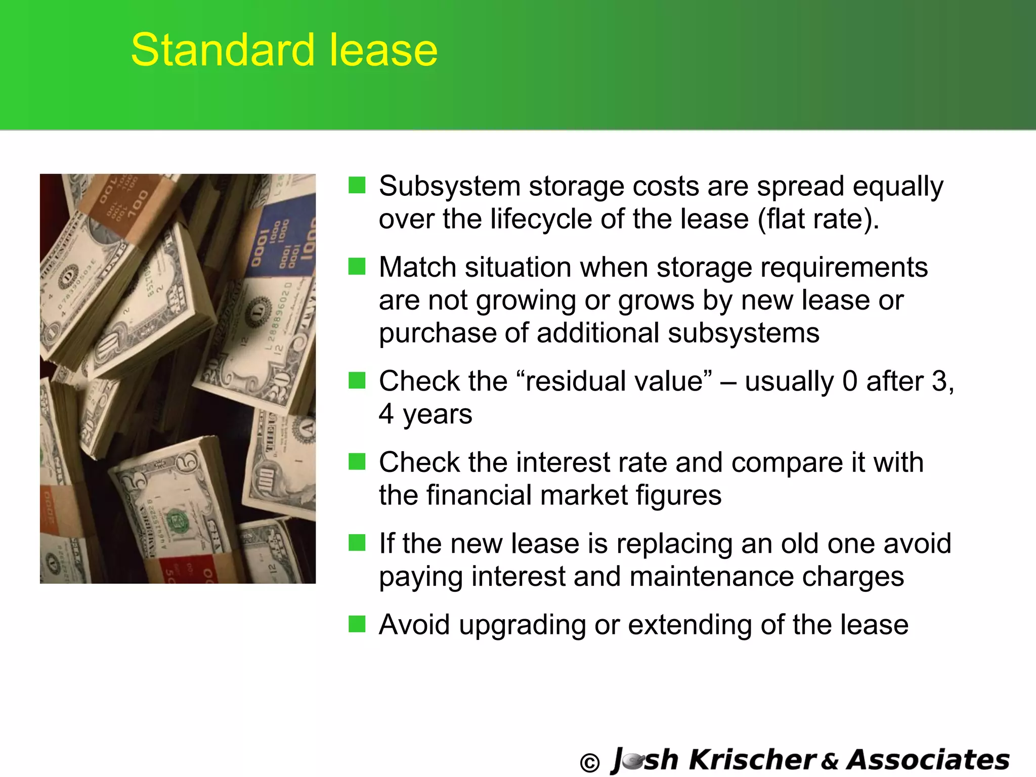 ©
Standard lease
 Subsystem storage costs are spread equally
over the lifecycle of the lease (flat rate).
 Match situation when storage requirements
are not growing or grows by new lease or
purchase of additional subsystems
 Check the ―residual value‖ – usually 0 after 3,
4 years
 Check the interest rate and compare it with
the financial market figures
 If the new lease is replacing an old one avoid
paying interest and maintenance charges
 Avoid upgrading or extending of the lease
 