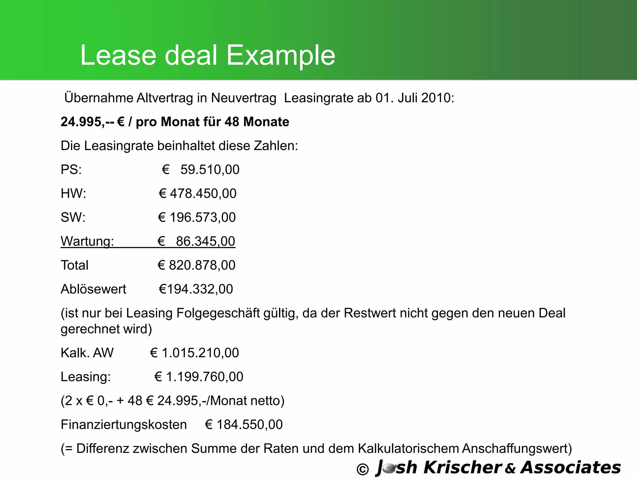 ©
Lease deal Example
Übernahme Altvertrag in Neuvertrag Leasingrate ab 01. Juli 2010:
24.995,-- € / pro Monat für 48 Monate
Die Leasingrate beinhaltet diese Zahlen:
PS: € 59.510,00
HW: € 478.450,00
SW: € 196.573,00
Wartung: € 86.345,00
Total € 820.878,00
Ablösewert €194.332,00
(ist nur bei Leasing Folgegeschäft gültig, da der Restwert nicht gegen den neuen Deal
gerechnet wird)
Kalk. AW € 1.015.210,00
Leasing: € 1.199.760,00
(2 x € 0,- + 48 € 24.995,-/Monat netto)
Finanziertungskosten € 184.550,00
(= Differenz zwischen Summe der Raten und dem Kalkulatorischem Anschaffungswert)
 