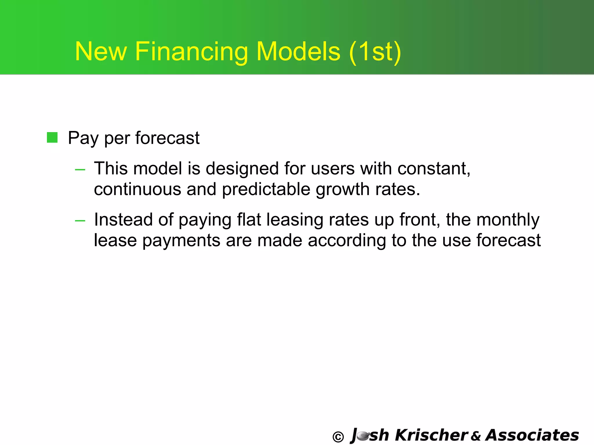 ©
New Financing Models (1st)
 Pay per forecast
– This model is designed for users with constant,
continuous and predictable growth rates.
– Instead of paying flat leasing rates up front, the monthly
lease payments are made according to the use forecast
 