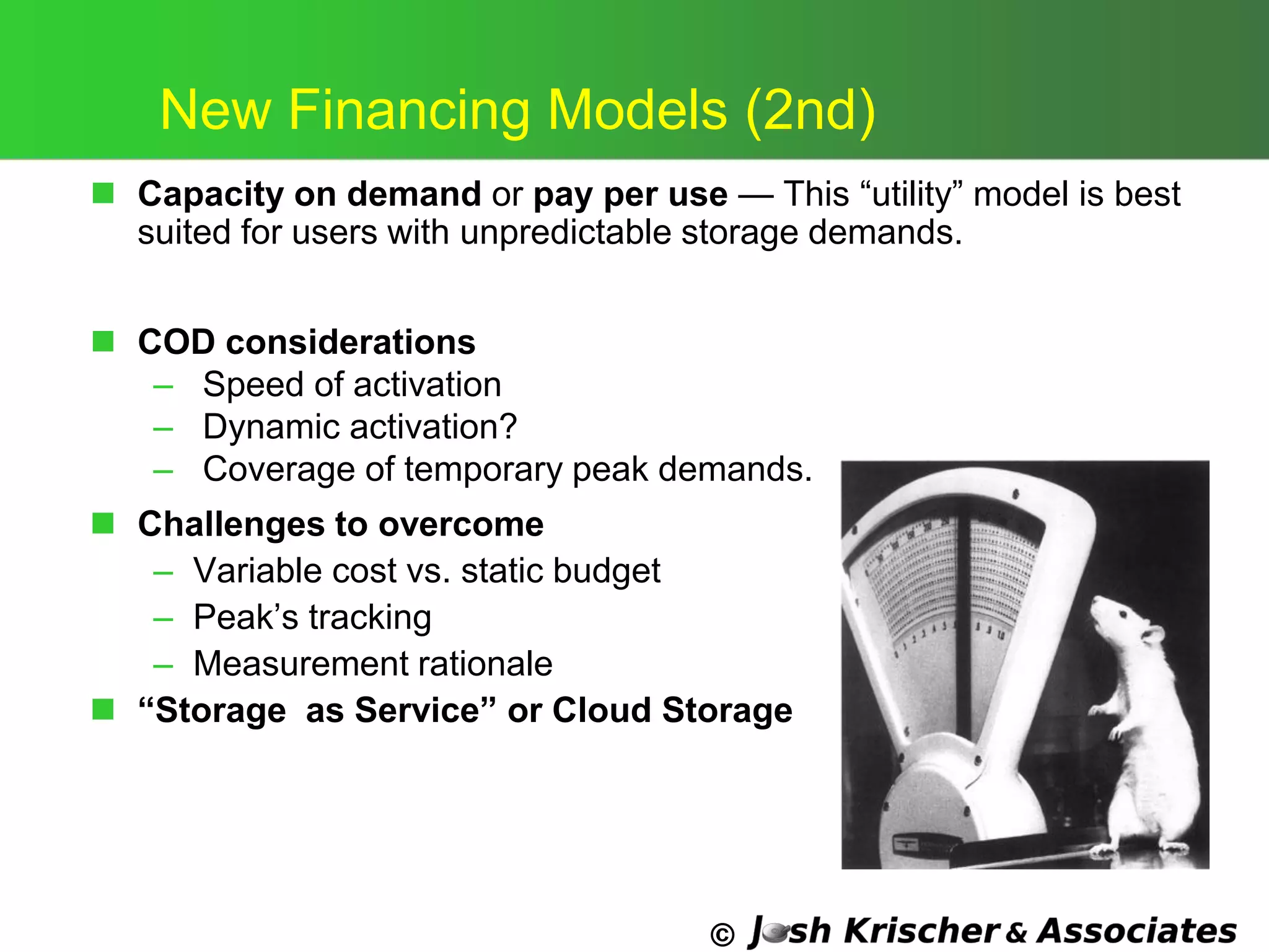 ©
New Financing Models (2nd)
 Capacity on demand or pay per use — This ―utility‖ model is best
suited for users with unpredictable storage demands.
 COD considerations
– Speed of activation
– Dynamic activation?
– Coverage of temporary peak demands.
 Challenges to overcome
– Variable cost vs. static budget
– Peak‘s tracking
– Measurement rationale
 “Storage as Service” or Cloud Storage
 