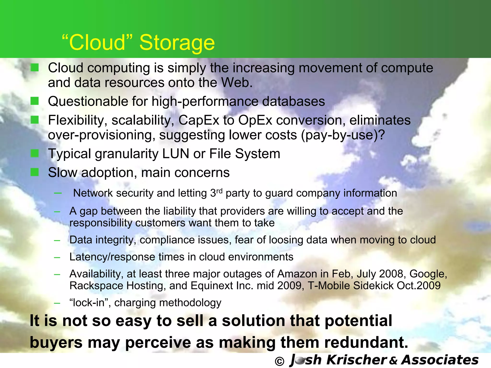©
―Cloud‖ Storage
 Cloud computing is simply the increasing movement of compute
and data resources onto the Web.
 Questionable for high-performance databases
 Flexibility, scalability, CapEx to OpEx conversion, eliminates
over-provisioning, suggesting lower costs (pay-by-use)?
 Typical granularity LUN or File System
 Slow adoption, main concerns
– Network security and letting 3rd party to guard company information
– A gap between the liability that providers are willing to accept and the
responsibility customers want them to take
– Data integrity, compliance issues, fear of loosing data when moving to cloud
– Latency/response times in cloud environments
– Availability, at least three major outages of Amazon in Feb, July 2008, Google,
Rackspace Hosting, and Equinext Inc. mid 2009, T-Mobile Sidekick Oct.2009
– ―lock-in‖, charging methodology
It is not so easy to sell a solution that potential
buyers may perceive as making them redundant.
 
