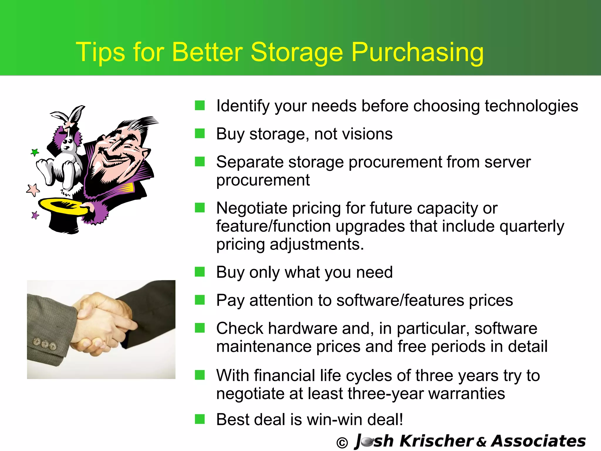 ©
Tips for Better Storage Purchasing
 Identify your needs before choosing technologies
 Buy storage, not visions
 Separate storage procurement from server
procurement
 Negotiate pricing for future capacity or
feature/function upgrades that include quarterly
pricing adjustments.
 Buy only what you need
 Pay attention to software/features prices
 Check hardware and, in particular, software
maintenance prices and free periods in detail
 With financial life cycles of three years try to
negotiate at least three-year warranties
 Best deal is win-win deal!
 