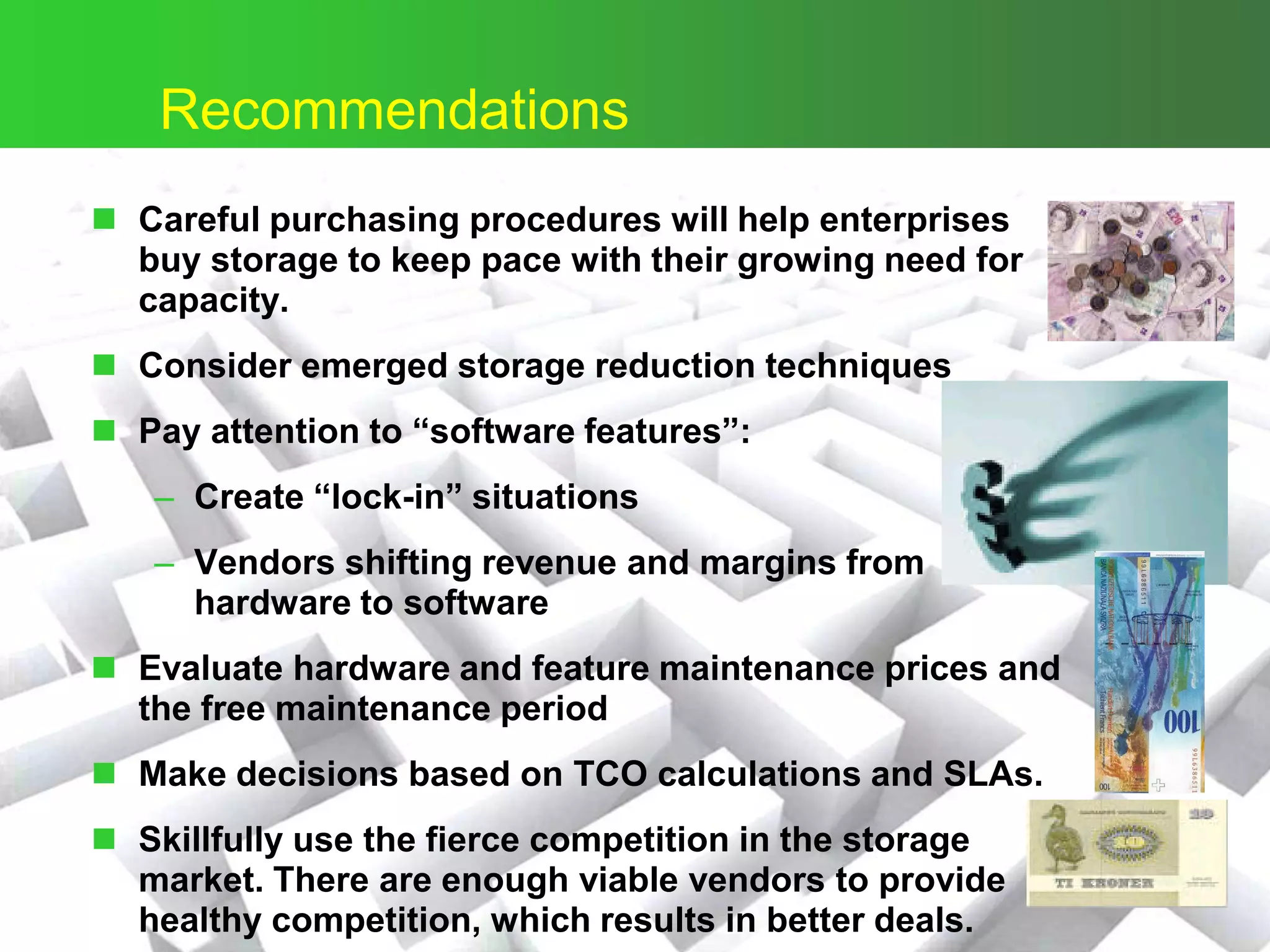 ©
Recommendations
 Careful purchasing procedures will help enterprises
buy storage to keep pace with their growing need for
capacity.
 Consider emerged storage reduction techniques
 Pay attention to “software features”:
– Create “lock-in” situations
– Vendors shifting revenue and margins from
hardware to software
 Evaluate hardware and feature maintenance prices and
the free maintenance period
 Make decisions based on TCO calculations and SLAs.
 Skillfully use the fierce competition in the storage
market. There are enough viable vendors to provide
healthy competition, which results in better deals.
 