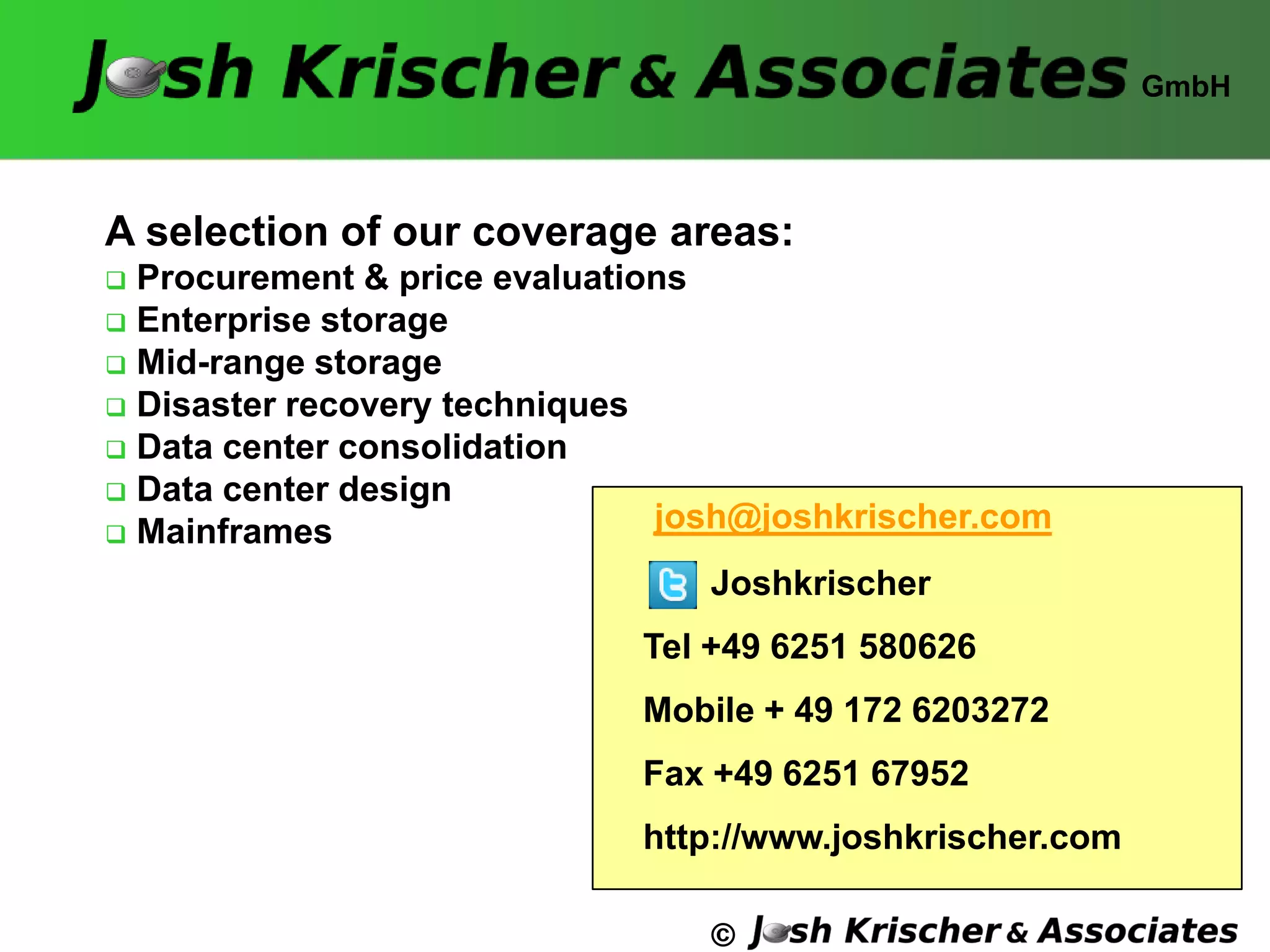 ©
A selection of our coverage areas:
 Procurement & price evaluations
 Enterprise storage
 Mid-range storage
 Disaster recovery techniques
 Data center consolidation
 Data center design
 Mainframes
GmbH
josh@joshkrischer.com
Joshkrischer
Tel +49 6251 580626
Mobile + 49 172 6203272
Fax +49 6251 67952
http://www.joshkrischer.com
 