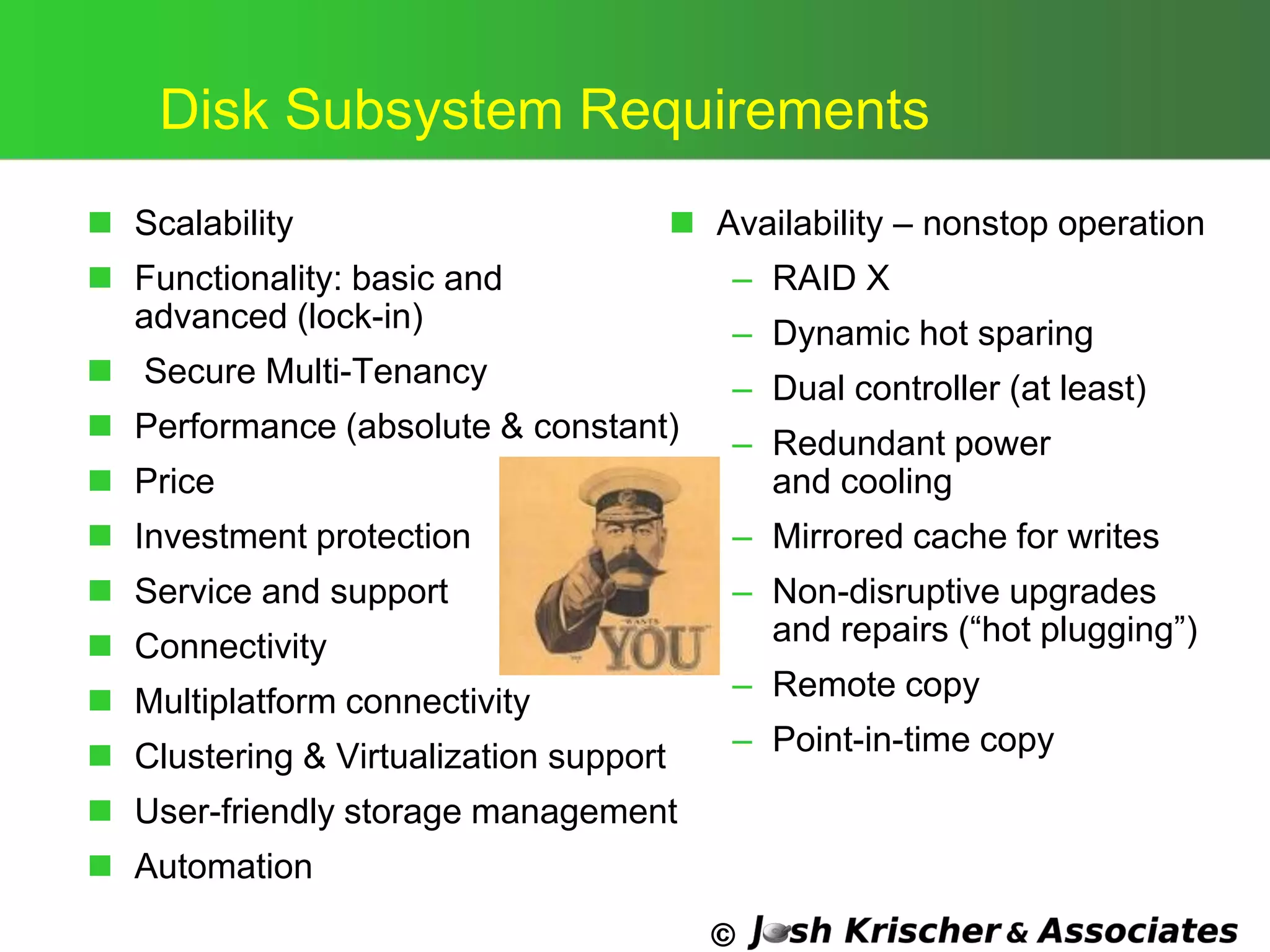 ©
Disk Subsystem Requirements
 Scalability
 Functionality: basic and
advanced (lock-in)
 Secure Multi-Tenancy
 Performance (absolute & constant)
 Price
 Investment protection
 Service and support
 Connectivity
 Multiplatform connectivity
 Clustering & Virtualization support
 User-friendly storage management
 Automation
 Availability – nonstop operation
– RAID X
– Dynamic hot sparing
– Dual controller (at least)
– Redundant power
and cooling
– Mirrored cache for writes
– Non-disruptive upgrades
and repairs (―hot plugging‖)
– Remote copy
– Point-in-time copy
 