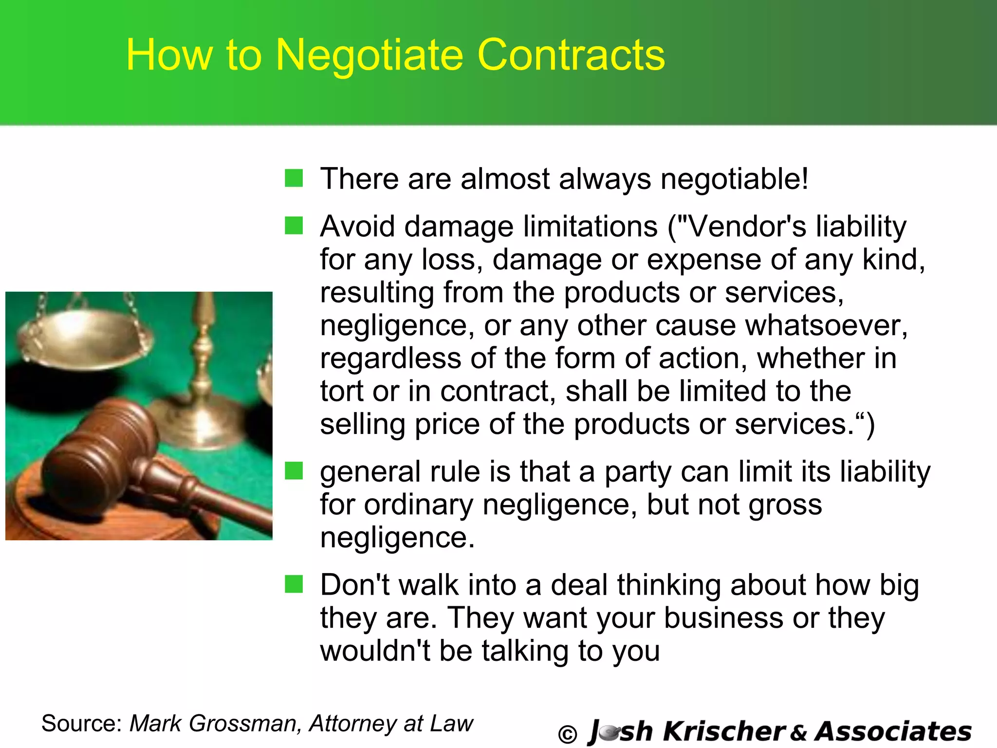©
How to Negotiate Contracts
 There are almost always negotiable!
 Avoid damage limitations ("Vendor's liability
for any loss, damage or expense of any kind,
resulting from the products or services,
negligence, or any other cause whatsoever,
regardless of the form of action, whether in
tort or in contract, shall be limited to the
selling price of the products or services.―)
 general rule is that a party can limit its liability
for ordinary negligence, but not gross
negligence.
 Don't walk into a deal thinking about how big
they are. They want your business or they
wouldn't be talking to you
Source: Mark Grossman, Attorney at Law
 