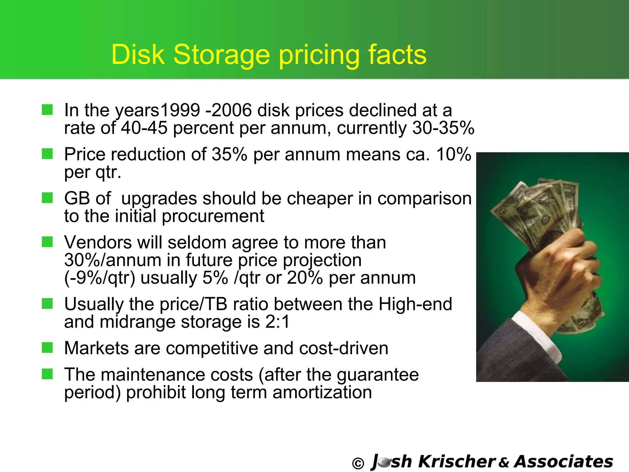 ©
Disk Storage pricing facts
 In the years1999 -2006 disk prices declined at a
rate of 40-45 percent per annum, currently 30-35%
 Price reduction of 35% per annum means ca. 10%
per qtr.
 GB of upgrades should be cheaper in comparison
to the initial procurement
 Vendors will seldom agree to more than
30%/annum in future price projection
(-9%/qtr) usually 5% /qtr or 20% per annum
 Usually the price/TB ratio between the High-end
and midrange storage is 2:1
 Markets are competitive and cost-driven
 The maintenance costs (after the guarantee
period) prohibit long term amortization
 