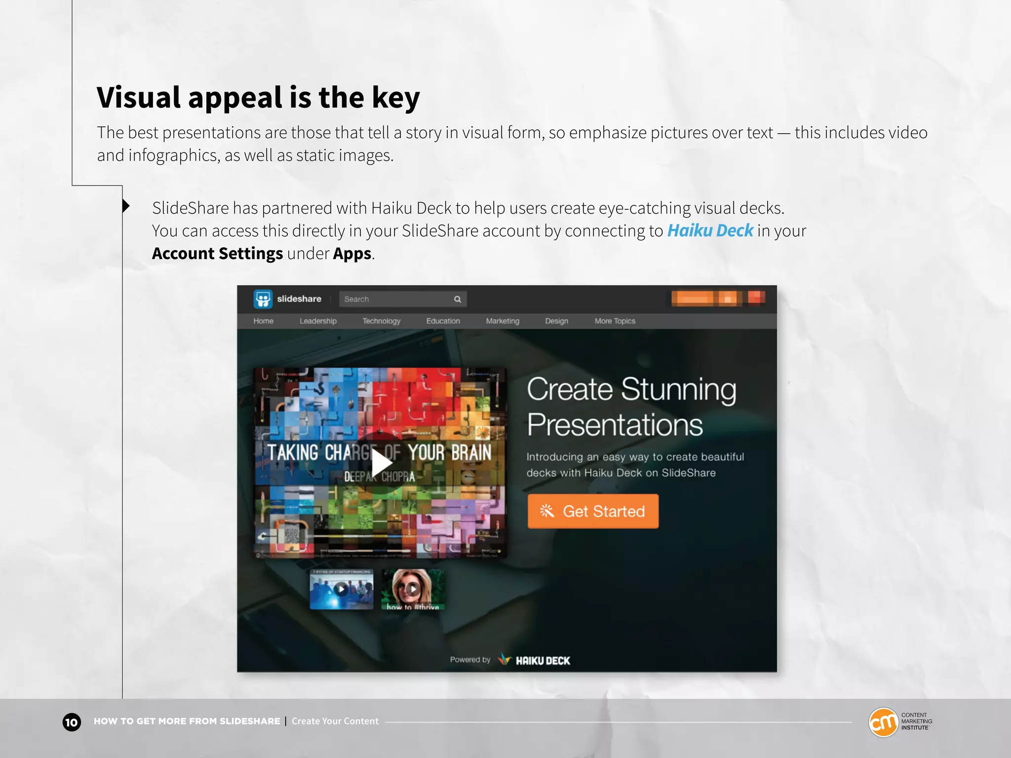 10 HOW TO GET MORE FROM SLIDESHARE | Create Your Content
Visual appeal is the key
The best presentations are those that tell a story in visual form, so emphasize pictures over text — this includes video
and infographics, as well as static images.
SlideShare has partnered with Haiku Deck to help users create eye-catching visual decks.
You can access this directly in your SlideShare account by connecting to Haiku Deck in your
Account Settings under Apps.
 