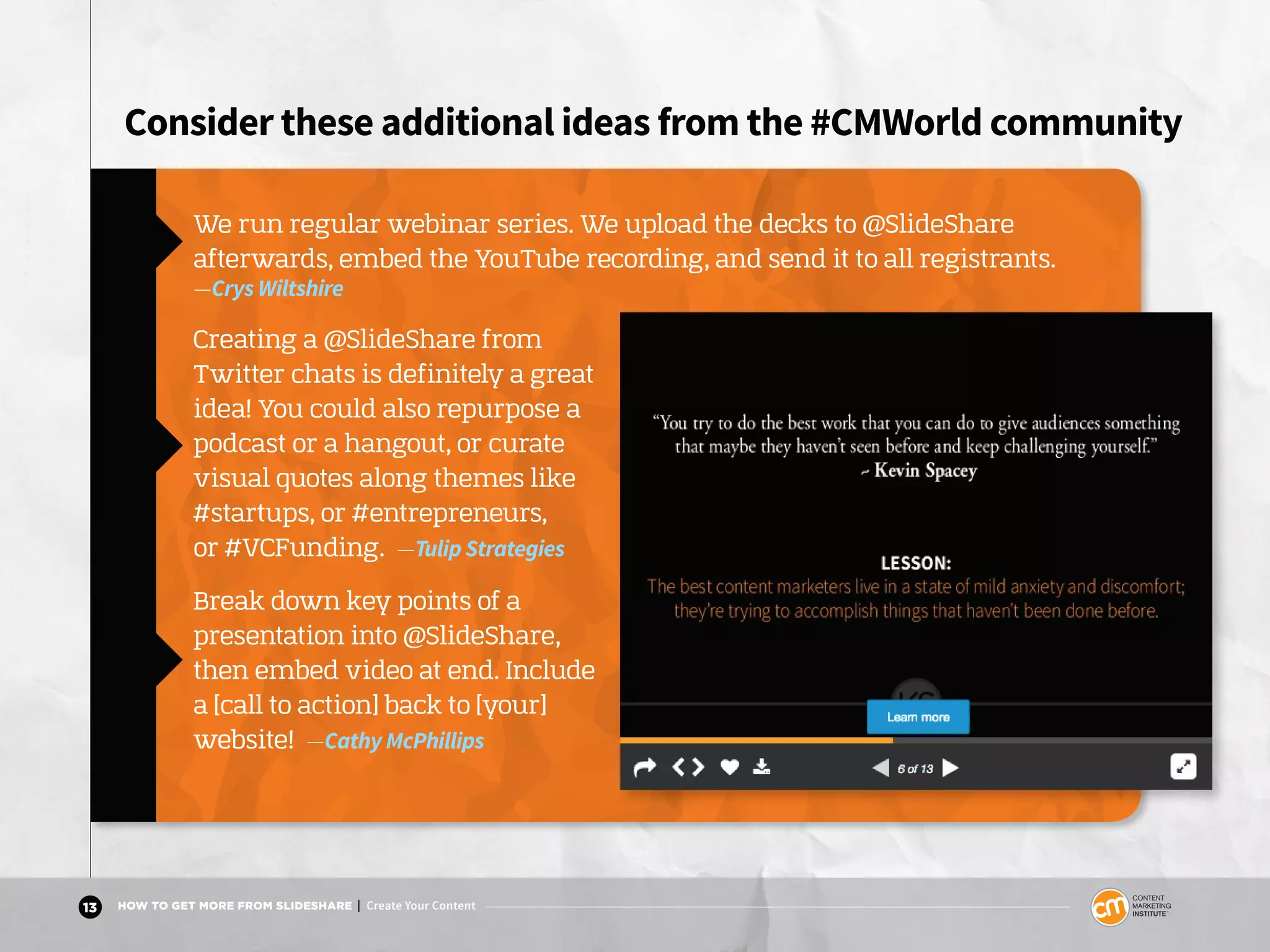 13 HOW TO GET MORE FROM SLIDESHARE | Create Your Content
Consider these additional ideas from the #CMWorld community
We run regular webinar series. We upload the decks to @SlideShare
afterwards, embed the YouTube recording, and send it to all registrants.
—Crys Wiltshire
Creating a @SlideShare from
Twitter chats is definitely a great
idea! You could also repurpose a
podcast or a hangout, or curate
visual quotes along themes like
#startups, or #entrepreneurs,
or #VCFunding. —Tulip Strategies
Break down key points of a
presentation into @SlideShare,
then embed video at end. Include
a [call to action] back to [your]
website! —Cathy McPhillips
 