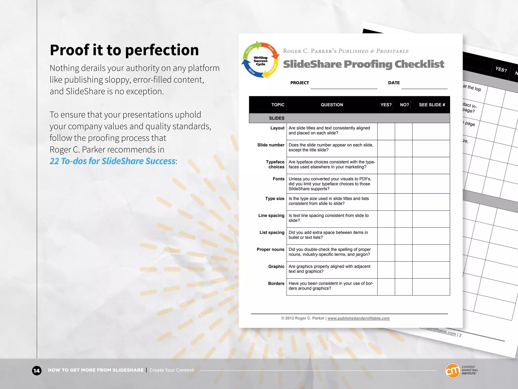 14 HOW TO GET MORE FROM SLIDESHARE | Create Your Content
Proof it to perfection
Nothing derails your authority on any platform
like publishing sloppy, error-filled content,
and SlideShare is no exception.
To ensure that your presentations uphold
your company values and quality standards,
follow the proofing process that
Roger C. Parker recommends in
22 To-dos for SlideShare Success:
© 2012 Roger C. Parker | www.publishedandprofitable.com | 2
TOPIC
QUESTION
YES?
N
HANDOUTS
Presentation
title
Does the presentation title appear at the top
of each handout page?
Contact infor-mation
Does your firm’s name URL, and contact in-
formation appear at the bottom each page?
Page numbers Does the page number appear on each page
of your presentation handouts?
Typography Are header and footer type faces, type size,
and type style appropriate & consistent?
Alignment Does header and footer text align with the
slide thumbnails on each handout page?
Text frames Did you add slide frames, or borders, to
handouts only when necessary?
UPLOADING
Conversion Did you convert presentation files to Adobe
Acrobat PDF’s to preserve text formatting?
Links Did you check each link after uploading your
presentation to SlideShare?
Notes Did you create Notes pages to rehearse your
narration and improve SEO results?
Tags Did you double-check the tags appearing with
your SlideShare presentation?
Video Have you explored ways to use video to rein-
force key ideas in your presentation?
Promotion Did you link your SlideShare presentation to
Facebook, LinkedIn, other social media?
© 2012 Roger C. Parker | www.publishedandprofitable.com
Roger C. Parker’s Published & Profitable
SlideShare Proofing Checklist
PROJECT DATE
TOPIC QUESTION YES? NO? SEE SLIDE #
SLIDES
Layout Are slide titles and text consistently aligned
and placed on each slide?
Slide number Does the slide number appear on each slide,
except the title slide?
Typeface
choices
Are typeface choices consistent with the type-
faces used elsewhere in your marketing?
Fonts Unless you converted your visuals to PDFs,
did you limit your typeface choices to those
SlideShare supports?
Type size Is the type size used in slide titles and lists
consistent from slide to slide?
Line spacing Is text line spacing consistent from slide to
slide?
List spacing Did you add extra space between items in
bullet or text lists?
Proper nouns Did you double-check the spelling of proper
nouns, industry-specific terms, and jargon?
Graphic Are graphics properly aligned with adjacent
text and graphics?
Borders Have you been consistent in your use of bor-
ders around graphics?
 