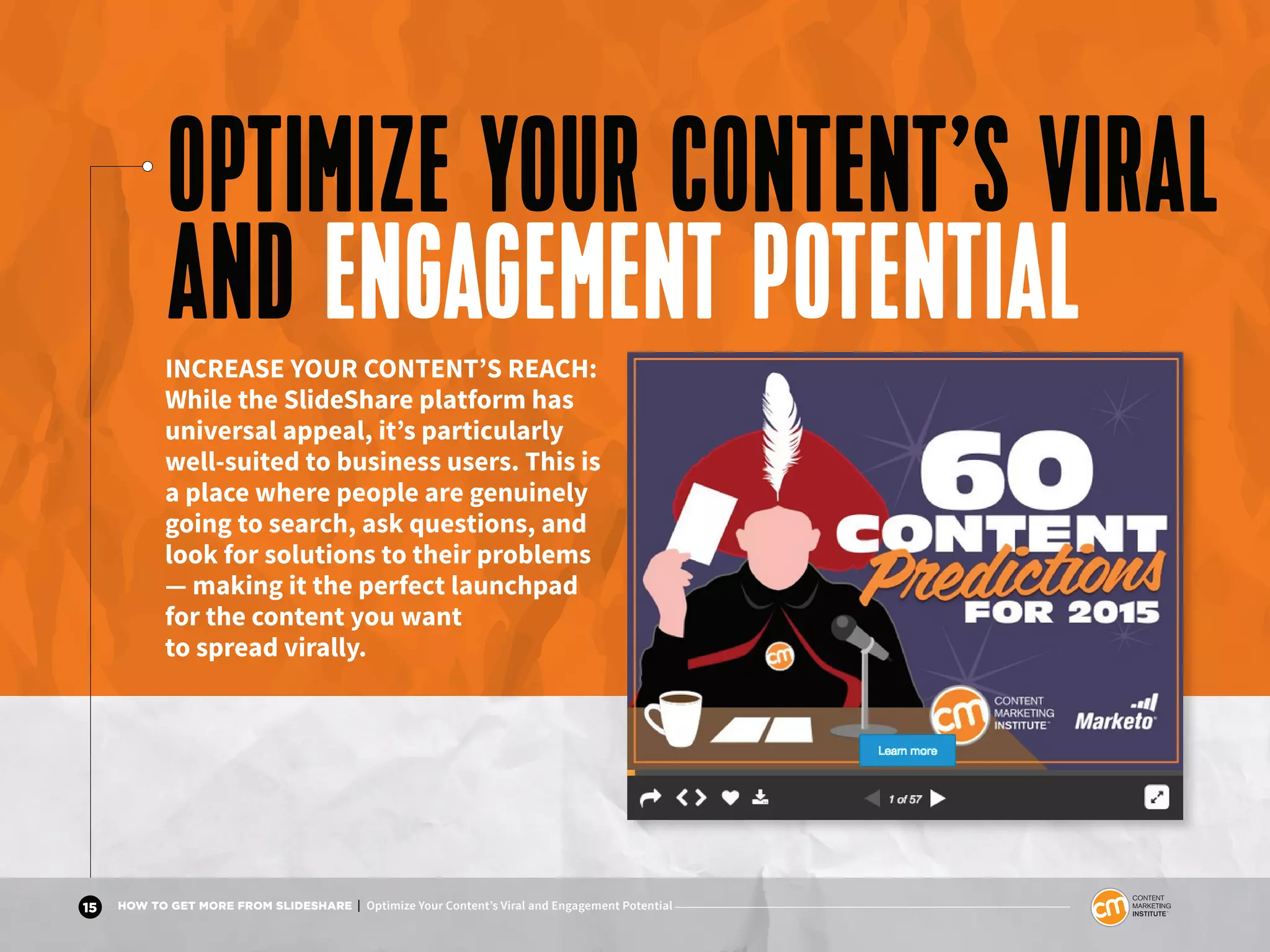 15 HOW TO GET MORE FROM SLIDESHARE | Optimize Your Content’s Viral and Engagement Potential
OPTIMIZE YOUR CONTENT’S VIRAL
AND ENGAGEMENT POTENTIALINCREASE YOUR CONTENT’S REACH:
While the SlideShare platform has
universal appeal, it’s particularly
well-suited to business users. This is
a place where people are genuinely
going to search, ask questions, and
look for solutions to their problems
— making it the perfect launchpad
for the content you want
to spread virally.
 