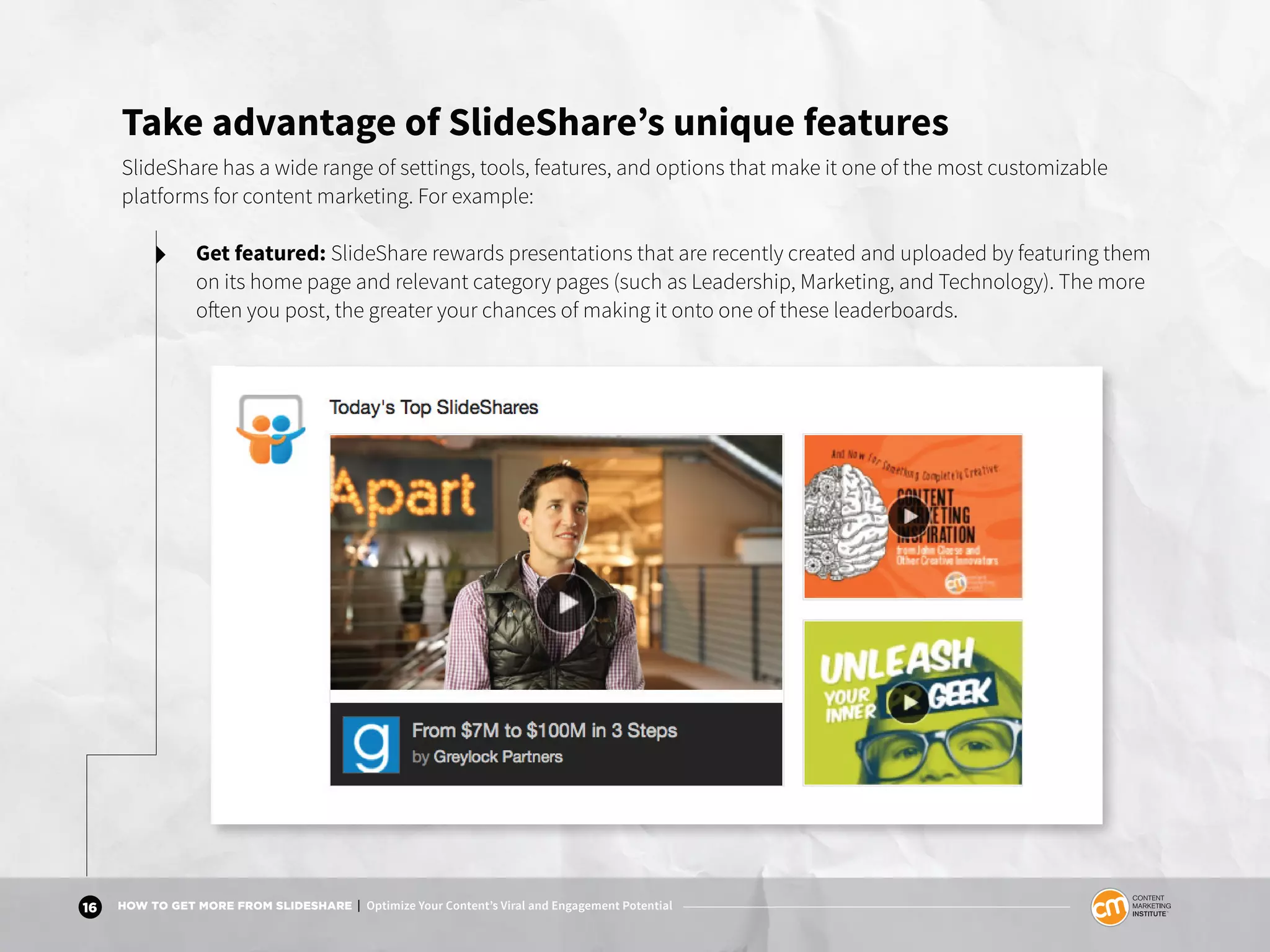 16 HOW TO GET MORE FROM SLIDESHARE | Optimize Your Content’s Viral and Engagement Potential
Take advantage of SlideShare’s unique features
SlideShare has a wide range of settings, tools, features, and options that make it one of the most customizable
platforms for content marketing. For example:
Get featured: SlideShare rewards presentations that are recently created and uploaded by featuring them
on its home page and relevant category pages (such as Leadership, Marketing, and Technology). The more
often you post, the greater your chances of making it onto one of these leaderboards.
 