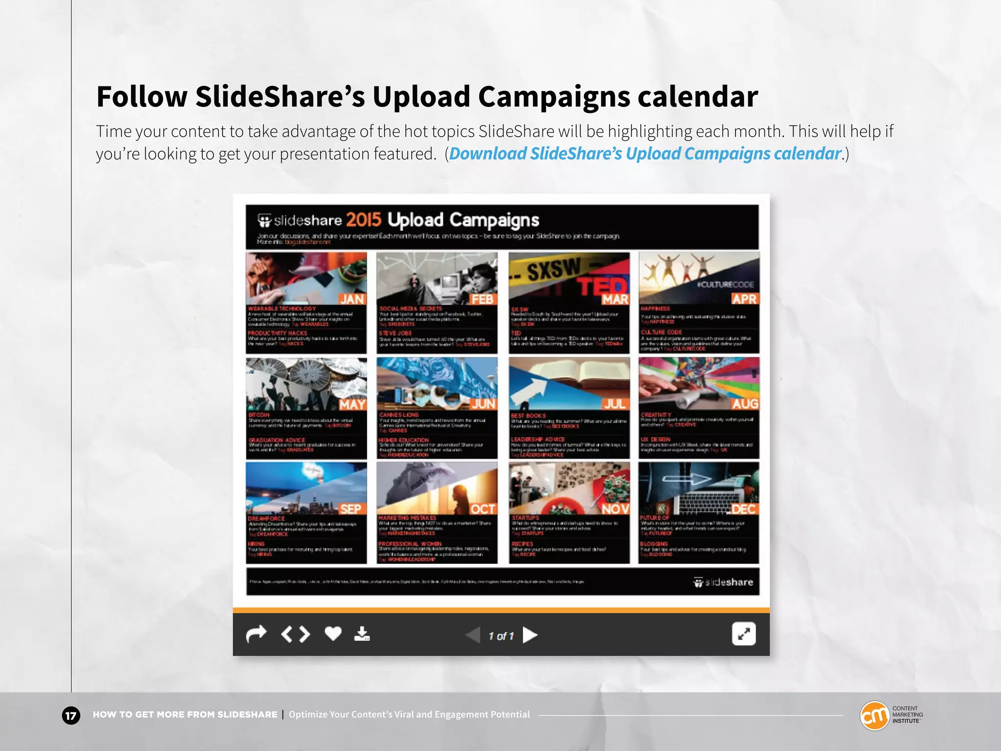 17 HOW TO GET MORE FROM SLIDESHARE | Optimize Your Content’s Viral and Engagement Potential
Follow SlideShare’s Upload Campaigns calendar
Time your content to take advantage of the hot topics SlideShare will be highlighting each month. This will help if
you’re looking to get your presentation featured. (Download SlideShare’s Upload Campaigns calendar.)
 