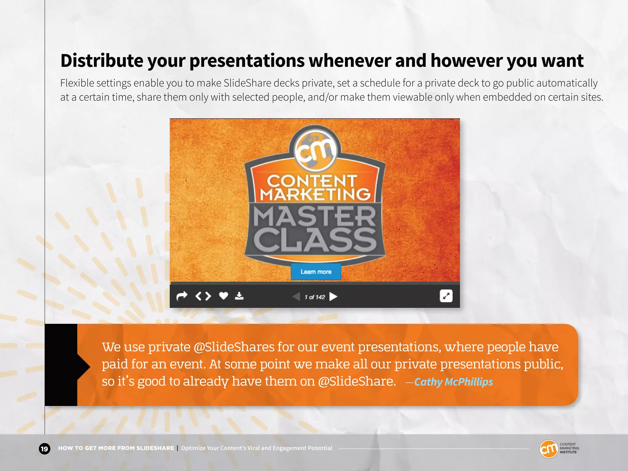 19 HOW TO GET MORE FROM SLIDESHARE | Optimize Your Content’s Viral and Engagement Potential
Distribute your presentations whenever and however you want
Flexible settings enable you to make SlideShare decks private, set a schedule for a private deck to go public automatically
at a certain time, share them only with selected people, and/or make them viewable only when embedded on certain sites.
We use private @SlideShares for our event presentations, where people have
paid for an event. At some point we make all our private presentations public,
so it’s good to already have them on @SlideShare. —Cathy McPhillips
 