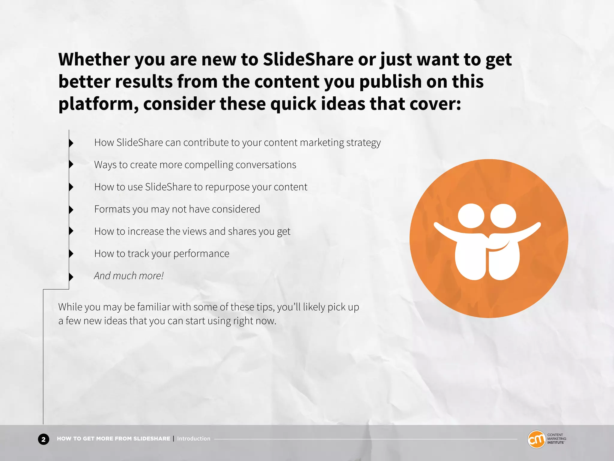 2 HOW TO GET MORE FROM SLIDESHARE | Introduction
Whether you are new to SlideShare or just want to get
better results from the content you publish on this
platform, consider these quick ideas that cover:
How SlideShare can contribute to your content marketing strategy
Ways to create more compelling conversations
How to use SlideShare to repurpose your content
Formats you may not have considered
How to increase the views and shares you get
How to track your performance
And much more!
While you may be familiar with some of these tips, you’ll likely pick up
a few new ideas that you can start using right now.
 
