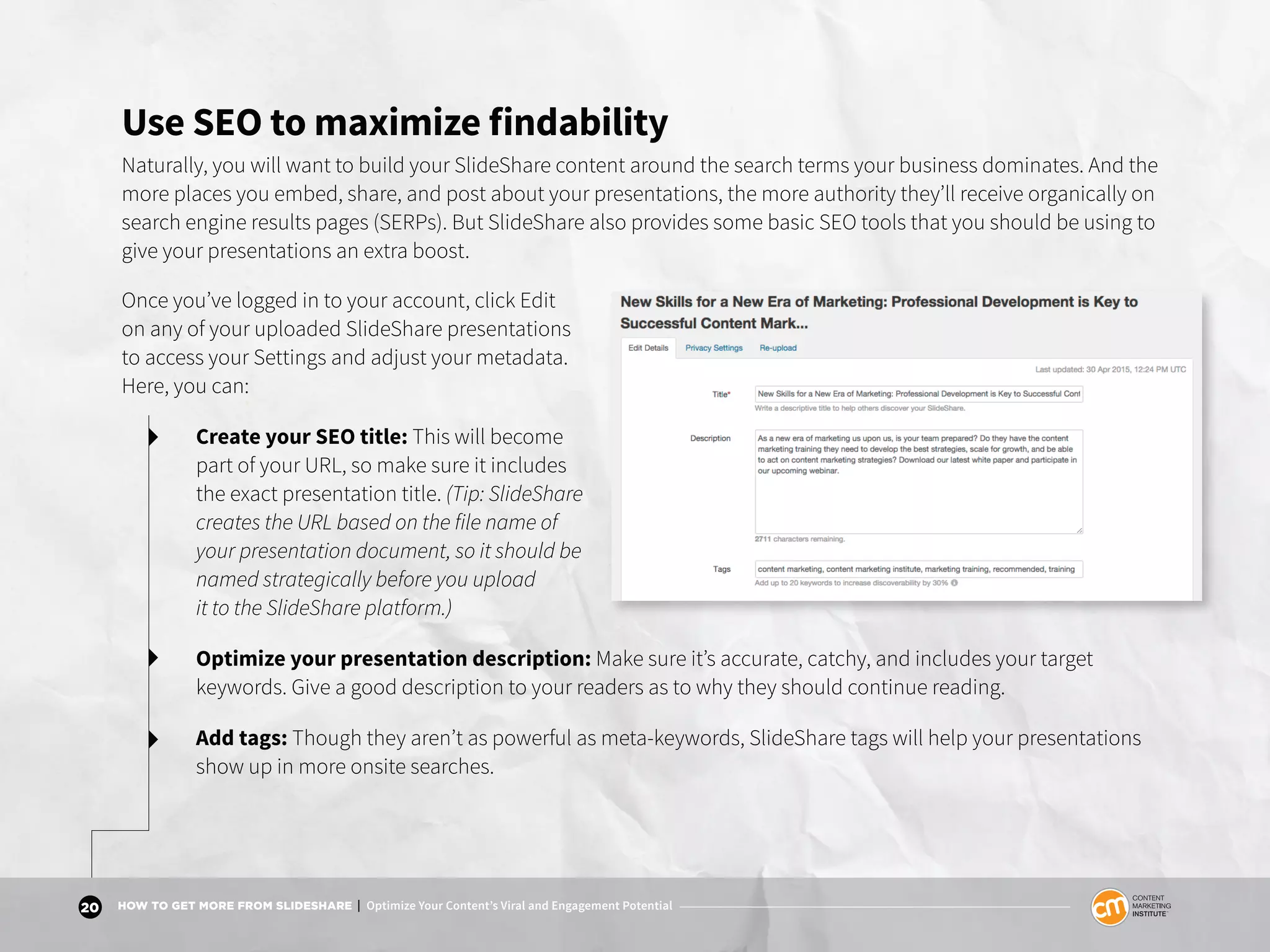 20 HOW TO GET MORE FROM SLIDESHARE | Optimize Your Content’s Viral and Engagement Potential
Use SEO to maximize findability
Naturally, you will want to build your SlideShare content around the search terms your business dominates. And the
more places you embed, share, and post about your presentations, the more authority they’ll receive organically on
search engine results pages (SERPs). But SlideShare also provides some basic SEO tools that you should be using to
give your presentations an extra boost.
Once you’ve logged in to your account, click Edit
on any of your uploaded SlideShare presentations
to access your Settings and adjust your metadata.
Here, you can:
Create your SEO title: This will become
part of your URL, so make sure it includes
the exact presentation title. (Tip: SlideShare
creates the URL based on the file name of
your presentation document, so it should be
named strategically before you upload
it to the SlideShare platform.)
Optimize your presentation description: Make sure it’s accurate, catchy, and includes your target
keywords. Give a good description to your readers as to why they should continue reading.
Add tags: Though they aren’t as powerful as meta-keywords, SlideShare tags will help your presentations
show up in more onsite searches.
 