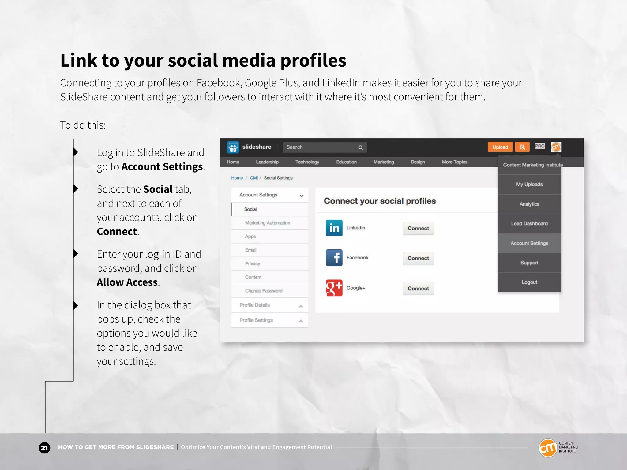 21 HOW TO GET MORE FROM SLIDESHARE | Optimize Your Content’s Viral and Engagement Potential
Link to your social media profiles
Connecting to your profiles on Facebook, Google Plus, and LinkedIn makes it easier for you to share your
SlideShare content and get your followers to interact with it where it’s most convenient for them.
To do this:
Log in to SlideShare and
go to Account Settings.
Select the Social tab,
and next to each of
your accounts, click on
Connect.
Enter your log-in ID and
password, and click on
Allow Access.
In the dialog box that
pops up, check the
options you would like
to enable, and save
your settings.
 