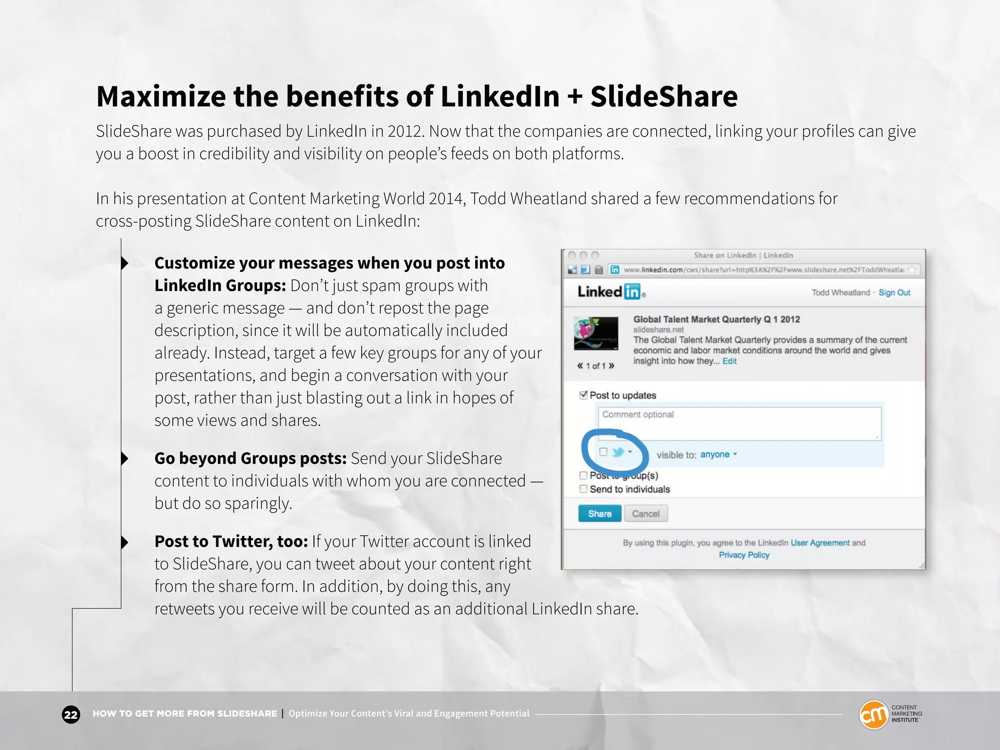22 HOW TO GET MORE FROM SLIDESHARE | Optimize Your Content’s Viral and Engagement Potential
Maximize the benefits of LinkedIn + SlideShare
SlideShare was purchased by LinkedIn in 2012. Now that the companies are connected, linking your profiles can give
you a boost in credibility and visibility on people’s feeds on both platforms.
In his presentation at Content Marketing World 2014, Todd Wheatland shared a few recommendations for
cross-posting SlideShare content on LinkedIn:
Customize your messages when you post into
LinkedIn Groups: Don’t just spam groups with
a generic message — and don’t repost the page
description, since it will be automatically included
already. Instead, target a few key groups for any of your
presentations, and begin a conversation with your
post, rather than just blasting out a link in hopes of
some views and shares.
Go beyond Groups posts: Send your SlideShare
content to individuals with whom you are connected —
but do so sparingly.
Post to Twitter, too: If your Twitter account is linked
to SlideShare, you can tweet about your content right
from the share form. In addition, by doing this, any
retweets you receive will be counted as an additional LinkedIn share.
 