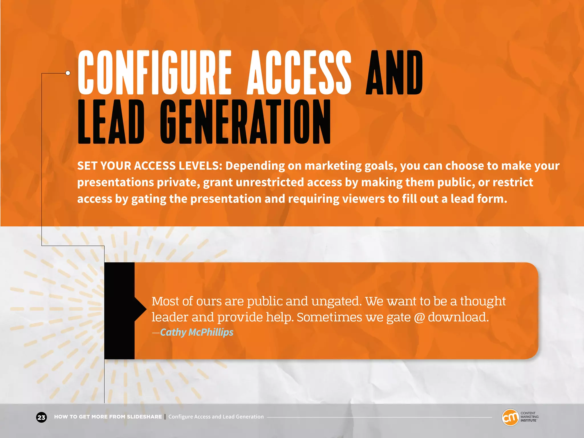 23 HOW TO GET MORE FROM SLIDESHARE | Configure Access and Lead Generation
CONFIGURE ACCESS AND
LEAD GENERATIONSET YOUR ACCESS LEVELS: Depending on marketing goals, you can choose to make your
presentations private, grant unrestricted access by making them public, or restrict
access by gating the presentation and requiring viewers to fill out a lead form.
Most of ours are public and ungated. We want to be a thought
leader and provide help. Sometimes we gate @ download.
—Cathy McPhillips
 