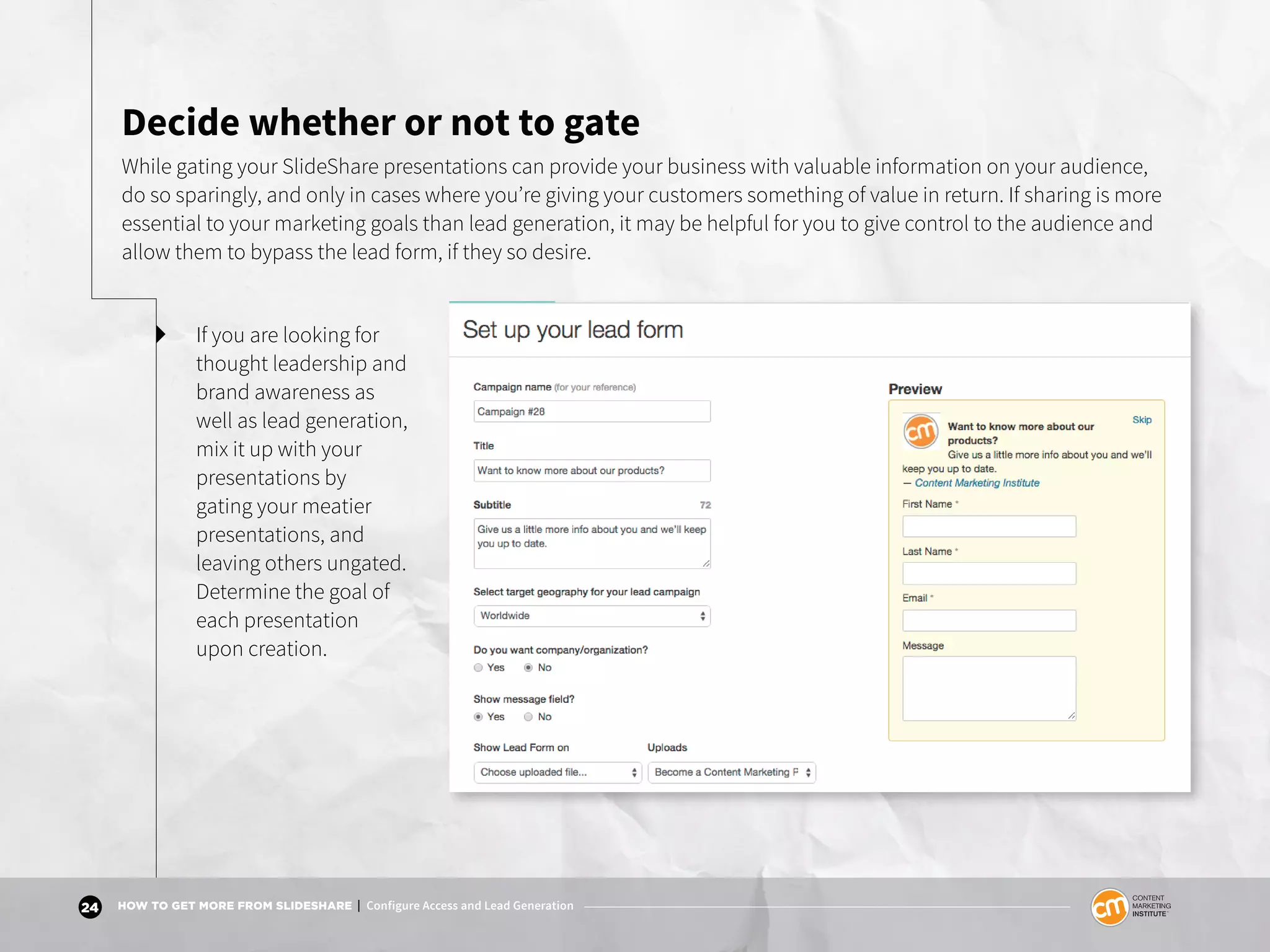 24 HOW TO GET MORE FROM SLIDESHARE | Configure Access and Lead Generation
Decide whether or not to gate
While gating your SlideShare presentations can provide your business with valuable information on your audience,
do so sparingly, and only in cases where you’re giving your customers something of value in return. If sharing is more
essential to your marketing goals than lead generation, it may be helpful for you to give control to the audience and
allow them to bypass the lead form, if they so desire.
If you are looking for
thought leadership and
brand awareness as
well as lead generation,
mix it up with your
presentations by
gating your meatier
presentations, and
leaving others ungated.
Determine the goal of
each presentation
upon creation.
 