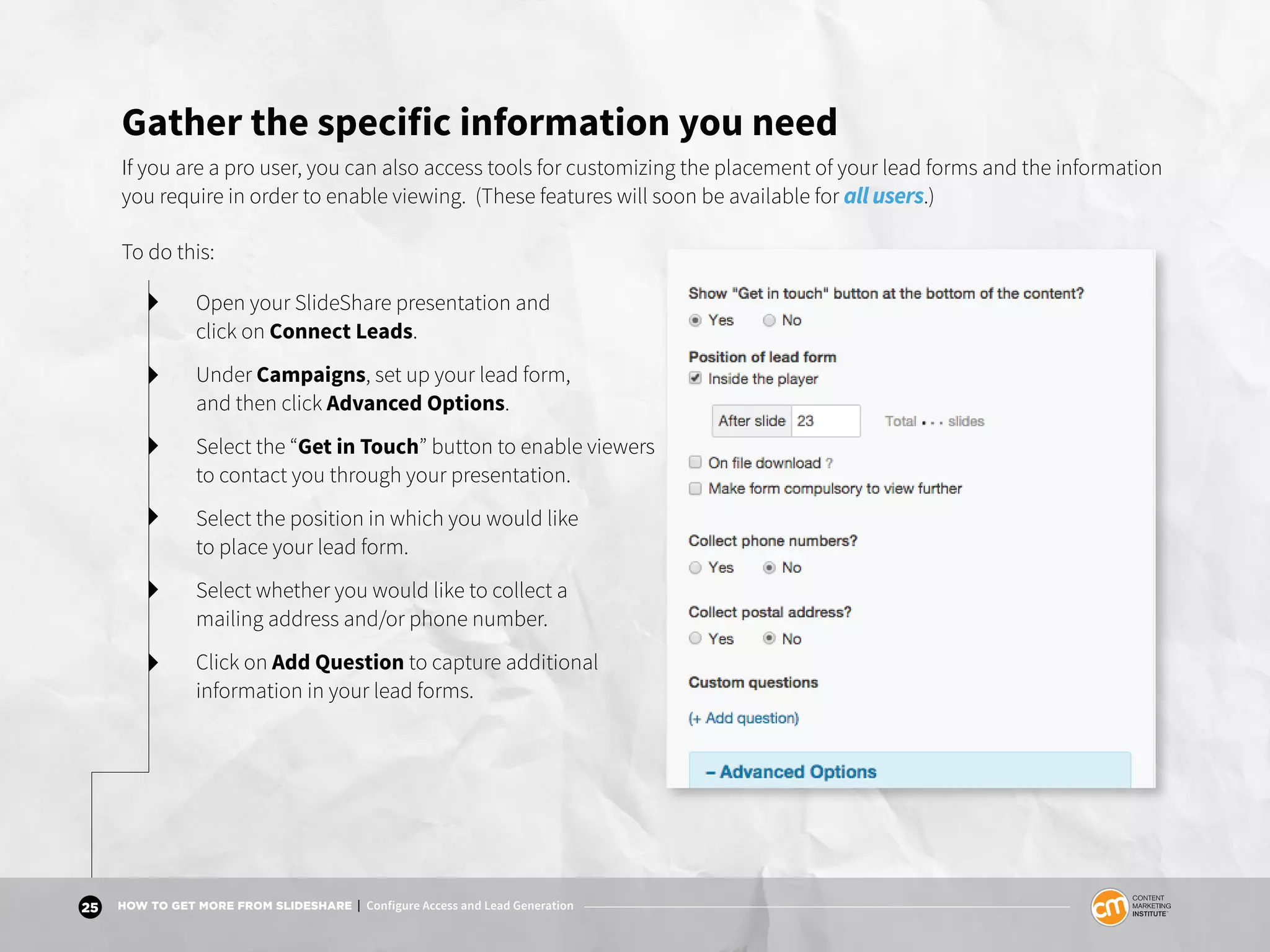 25 HOW TO GET MORE FROM SLIDESHARE | Configure Access and Lead Generation
Gather the specific information you need
If you are a pro user, you can also access tools for customizing the placement of your lead forms and the information
you require in order to enable viewing. (These features will soon be available for all users.)
To do this:
Open your SlideShare presentation and
click on Connect Leads.
Under Campaigns, set up your lead form,
and then click Advanced Options.
Select the “Get in Touch” button to enable viewers
to contact you through your presentation.
Select the position in which you would like
to place your lead form.
Select whether you would like to collect a
mailing address and/or phone number.
Click on Add Question to capture additional
information in your lead forms.
 