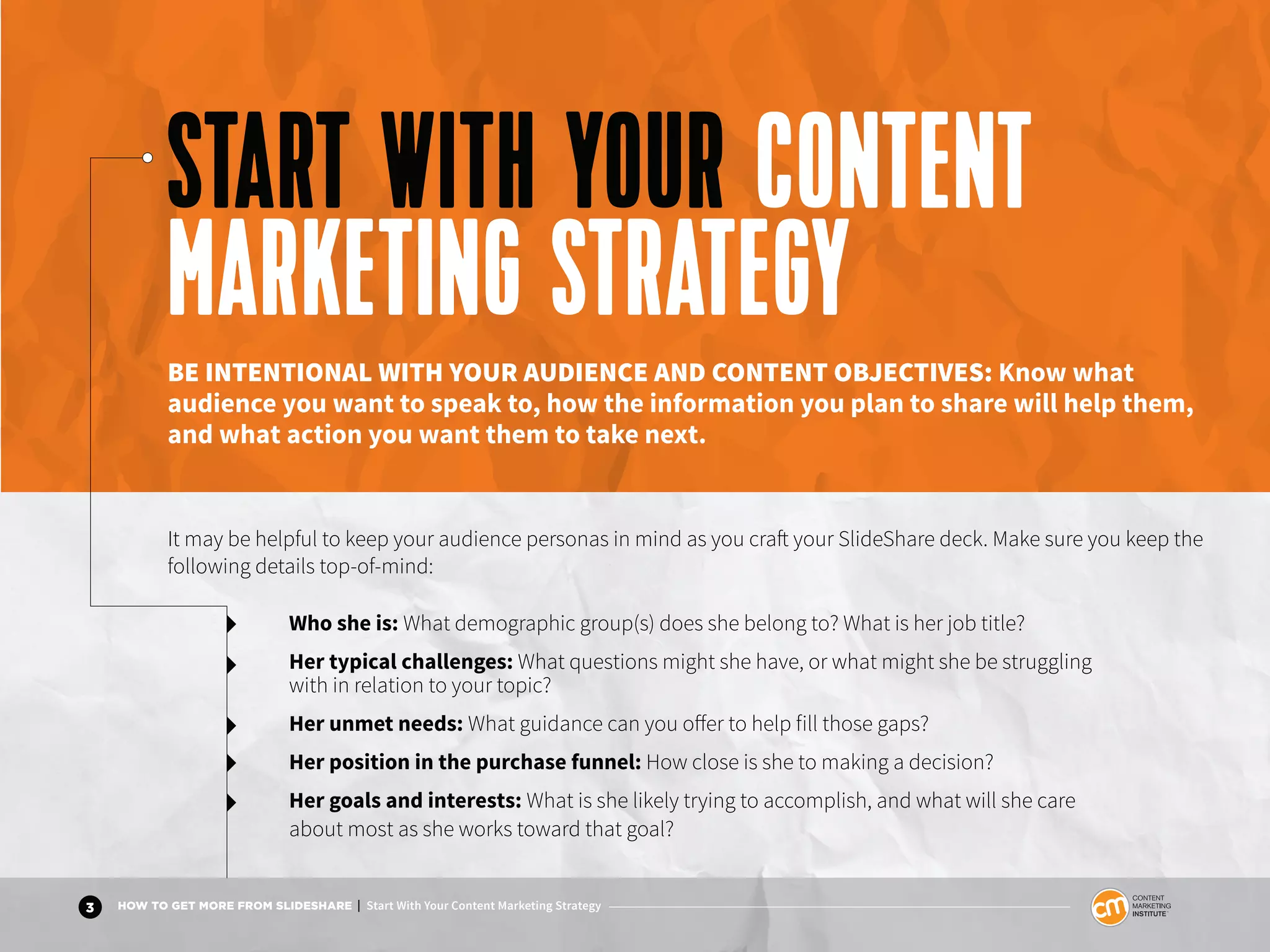 3 HOW TO GET MORE FROM SLIDESHARE | Start With Your Content Marketing Strategy
Who she is: What demographic group(s) does she belong to? What is her job title?
Her typical challenges: What questions might she have, or what might she be struggling
with in relation to your topic?
Her unmet needs: What guidance can you offer to help fill those gaps?
Her position in the purchase funnel: How close is she to making a decision?
Her goals and interests: What is she likely trying to accomplish, and what will she care
about most as she works toward that goal?
START WITH YOUR CONTENT
MARKETING STRATEGYBE INTENTIONAL WITH YOUR AUDIENCE AND CONTENT OBJECTIVES: Know what
audience you want to speak to, how the information you plan to share will help them,
and what action you want them to take next.
It may be helpful to keep your audience personas in mind as you craft your SlideShare deck. Make sure you keep the
following details top-of-mind:
 