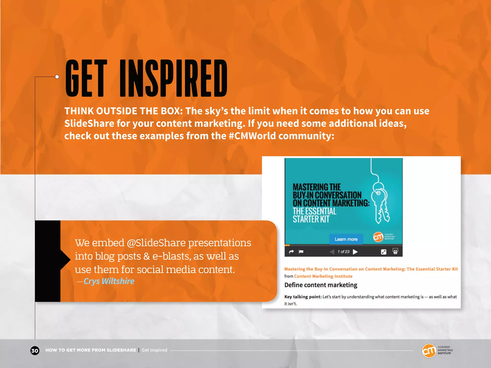 30 HOW TO GET MORE FROM SLIDESHARE | Get Inspired
Page 21
Maximize the benefits of LinkedIn + SlideShare
GET INSPIREDTHINK OUTSIDE THE BOX: The sky’s the limit when it comes to how you can use
SlideShare for your content marketing. If you need some additional ideas,
check out these examples from the #CMWorld community:
We embed @SlideShare presentations
into blog posts & e-blasts, as well as
use them for social media content.
—Crys Wiltshire
 