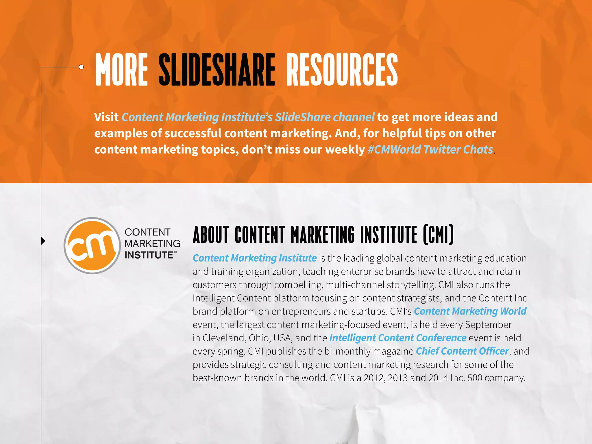 MORE SLIDESHARE RESOURCES
ABOUT CONTENT MARKETING INSTITUTE (CMI)
Visit Content Marketing Institute’s SlideShare channel to get more ideas and
examples of successful content marketing. And, for helpful tips on other
content marketing topics, don’t miss our weekly #CMWorld Twitter Chats.
Content Marketing Institute is the leading global content marketing education
and training organization, teaching enterprise brands how to attract and retain
customers through compelling, multi-channel storytelling. CMI also runs the
Intelligent Content platform focusing on content strategists, and the Content Inc
brand platform on entrepreneurs and startups. CMI’s Content Marketing World
event, the largest content marketing-focused event, is held every September
in Cleveland, Ohio, USA, and the Intelligent Content Conference event is held
every spring. CMI publishes the bi-monthly magazine Chief Content Officer, and
provides strategic consulting and content marketing research for some of the
best-known brands in the world. CMI is a 2012, 2013 and 2014 Inc. 500 company.
 