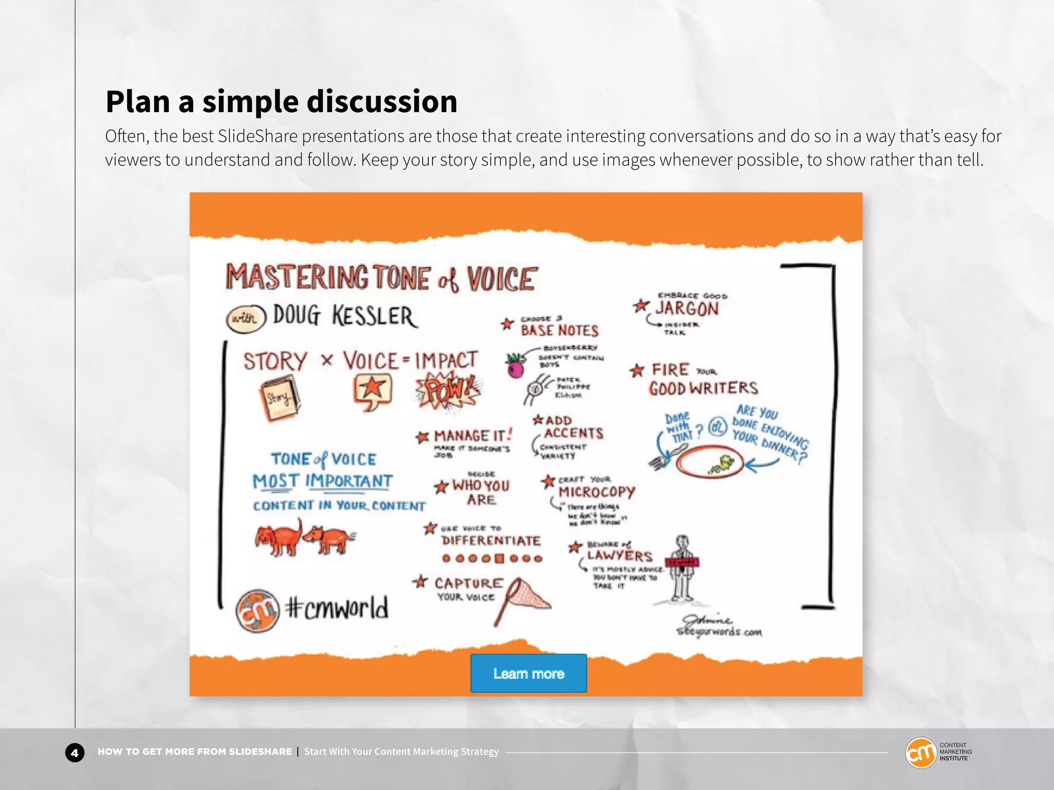 4 HOW TO GET MORE FROM SLIDESHARE | Start With Your Content Marketing Strategy
Plan a simple discussion
Often, the best SlideShare presentations are those that create interesting conversations and do so in a way that’s easy for
viewers to understand and follow. Keep your story simple, and use images whenever possible, to show rather than tell.
 