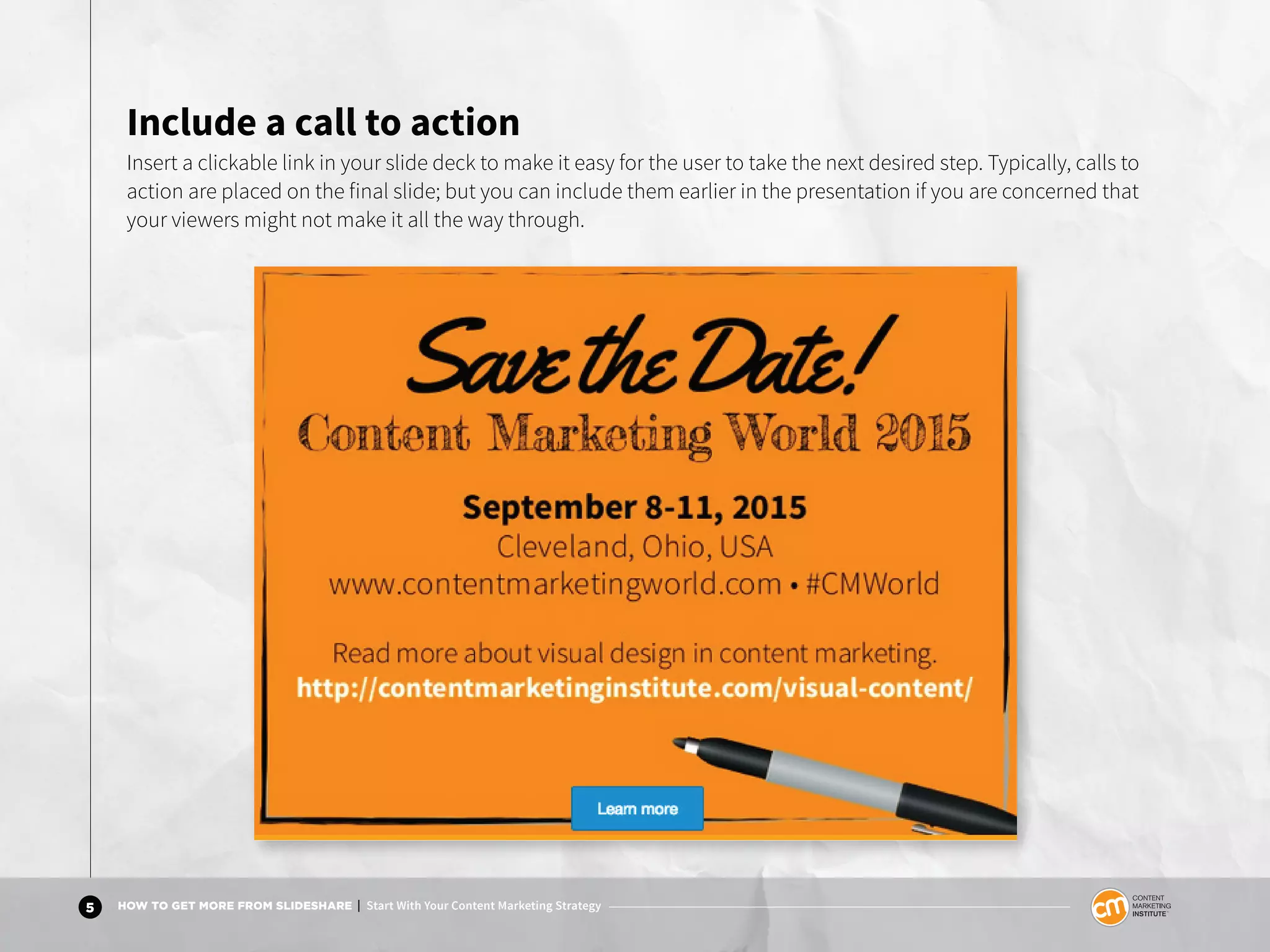 5 HOW TO GET MORE FROM SLIDESHARE | Start With Your Content Marketing Strategy
Include a call to action
Insert a clickable link in your slide deck to make it easy for the user to take the next desired step. Typically, calls to
action are placed on the final slide but you can include them earlier in the presentation if you are concerned that
your viewers might not make it all the way through.
 