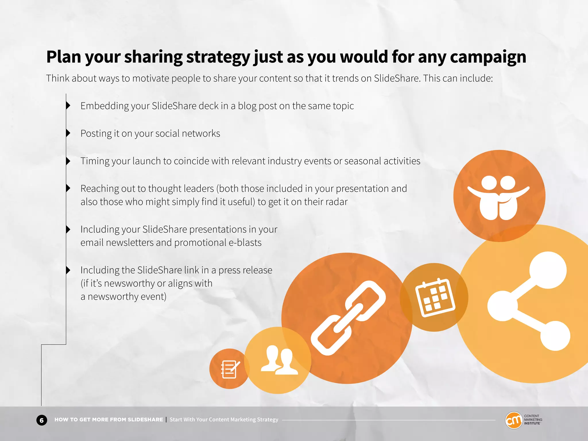 6 HOW TO GET MORE FROM SLIDESHARE | Start With Your Content Marketing Strategy
Plan your sharing strategy just as you would for any campaign
Think about ways to motivate people to share your content so that it trends on SlideShare. This can include:
Embedding your SlideShare deck in a blog post on the same topic
Posting it on your social networks
Timing your launch to coincide with relevant industry events or seasonal activities
Reaching out to thought leaders (both those included in your presentation and
also those who might simply find it useful) to get it on their radar
Including your SlideShare presentations in your
email newsletters and promotional e-blasts
Including the SlideShare link in a press release
(if it’s newsworthy or aligns with
a newsworthy event)
 
