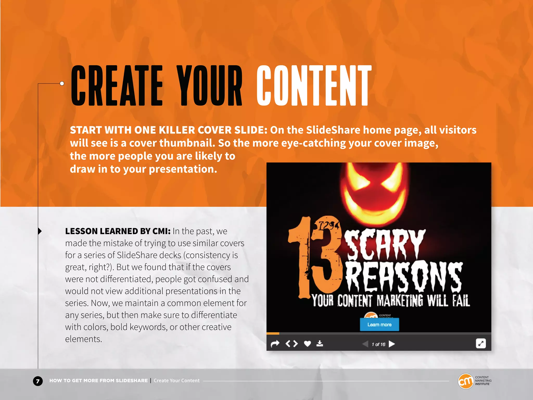 7 HOW TO GET MORE FROM SLIDESHARE | Create Your Content
LESSON LEARNED BY CMI: In the past, we
made the mistake of trying to use similar covers
for a series of SlideShare decks (consistency is
great, right?). But we found that if the covers
were not differentiated, people got confused and
would not view additional presentations in the
series. Now, we maintain a common element for
any series, but then make sure to differentiate
with colors, bold keywords, or other creative
elements.
CREATE YOUR CONTENTSTART WITH ONE KILLER COVER SLIDE: On the SlideShare home page, all visitors
will see is a cover thumbnail. So the more eye-catching your cover image,
the more people you are likely to
draw in to your presentation.
 