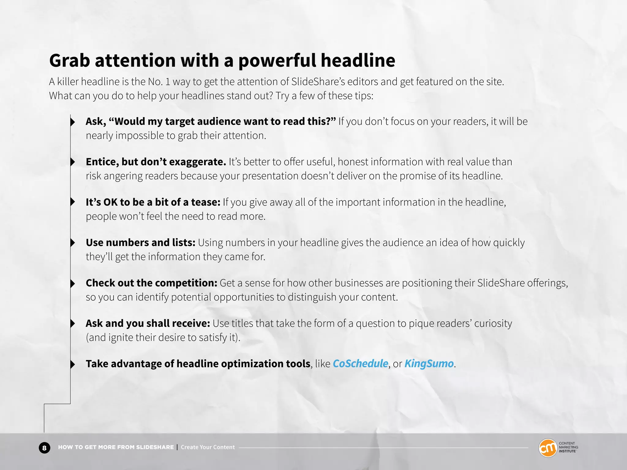 8 HOW TO GET MORE FROM SLIDESHARE | Create Your Content
Grab attention with a powerful headline
A killer headline is the No. 1 way to get the attention of SlideShare’s editors and get featured on the site.
What can you do to help your headlines stand out? Try a few of these tips:
Ask, “Would my target audience want to read this?” If you don’t focus on your readers, it will be
nearly impossible to grab their attention.
Entice, but don’t exaggerate. It’s better to offer useful, honest information with real value than
risk angering readers because your presentation doesn’t deliver on the promise of its headline.
It’s OK to be a bit of a tease: If you give away all of the important information in the headline,
people won’t feel the need to read more.
Use numbers and lists: Using numbers in your headline gives the audience an idea of how quickly
they’ll get the information they came for.
Check out the competition: Get a sense for how other businesses are positioning their SlideShare offerings,
so you can identify potential opportunities to distinguish your content.
Ask and you shall receive: Use titles that take the form of a question to pique readers’ curiosity
(and ignite their desire to satisfy it).
Take advantage of headline optimization tools, like CoSchedule, or KingSumo.
 