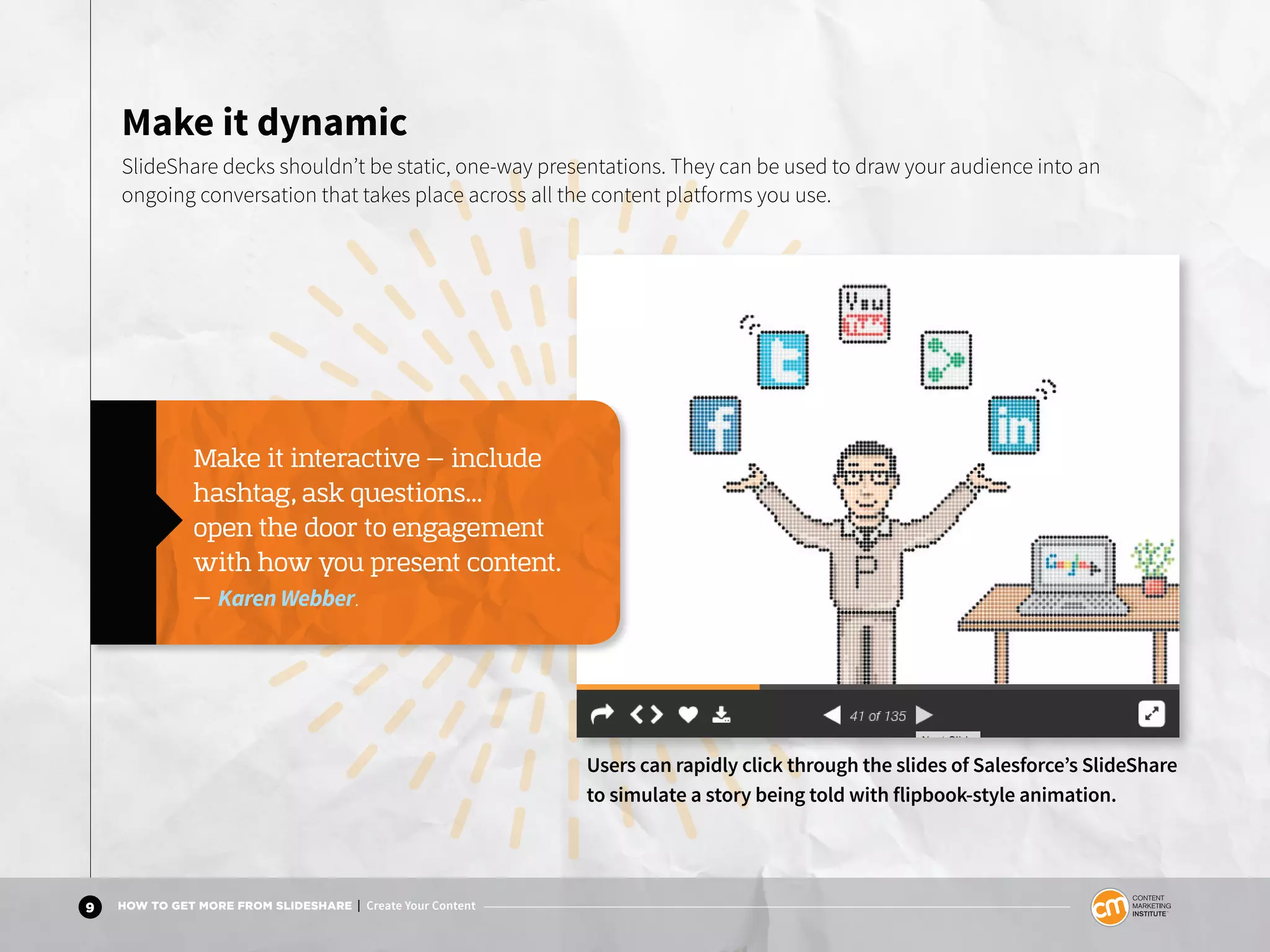 9 HOW TO GET MORE FROM SLIDESHARE | Create Your Content
Make it dynamic
SlideShare decks shouldn’t be static, one-way presentations. They can be used to draw your audience into an
ongoing conversation that takes place across all the content platforms you use.
Make it interactive — include
hashtag, ask questions...
open the door to engagement
with how you present content.
— Karen Webber.
Users can rapidly click through the slides of Salesforce’s SlideShare
to simulate a story being told with flipbook-style animation.
 