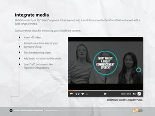 11 HOW TO GET MORE FROM SLIDESHARE | Create Your Content
Integrate media
SlideShare isn’t just for “slides” anymore. It has evolved into a multi-format content platform that works well with a
wide range of media.
Consider these ideas for enhancing your SlideShare content:
Insert HD video.
Embed a real-time feed of your
company’s blog.
Run live streaming video.
Add audio narration to slide decks.
Load “tall” documents like
reports or infographics.
SlideShare credit: LinkedIn Pulse.
 