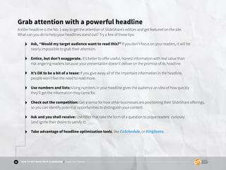 8 HOW TO GET MORE FROM SLIDESHARE | Create Your Content
Grab attention with a powerful headline
A killer headline is the No. 1 way to get the attention of SlideShare’s editors and get featured on the site.
What can you do to help your headlines stand out? Try a few of these tips:
Ask, “Would my target audience want to read this?” If you don’t focus on your readers, it will be
nearly impossible to grab their attention.
Entice, but don’t exaggerate. It’s better to offer useful, honest information with real value than
risk angering readers because your presentation doesn’t deliver on the promise of its headline.
It’s OK to be a bit of a tease: If you give away all of the important information in the headline,
people won’t feel the need to read more.
Use numbers and lists: Using numbers in your headline gives the audience an idea of how quickly
they’ll get the information they came for.
Check out the competition: Get a sense for how other businesses are positioning their SlideShare offerings,
so you can identify potential opportunities to distinguish your content.
Ask and you shall receive: Use titles that take the form of a question to pique readers’ curiosity
(and ignite their desire to satisfy it).
Take advantage of headline optimization tools, like CoSchedule, or KingSumo.
 