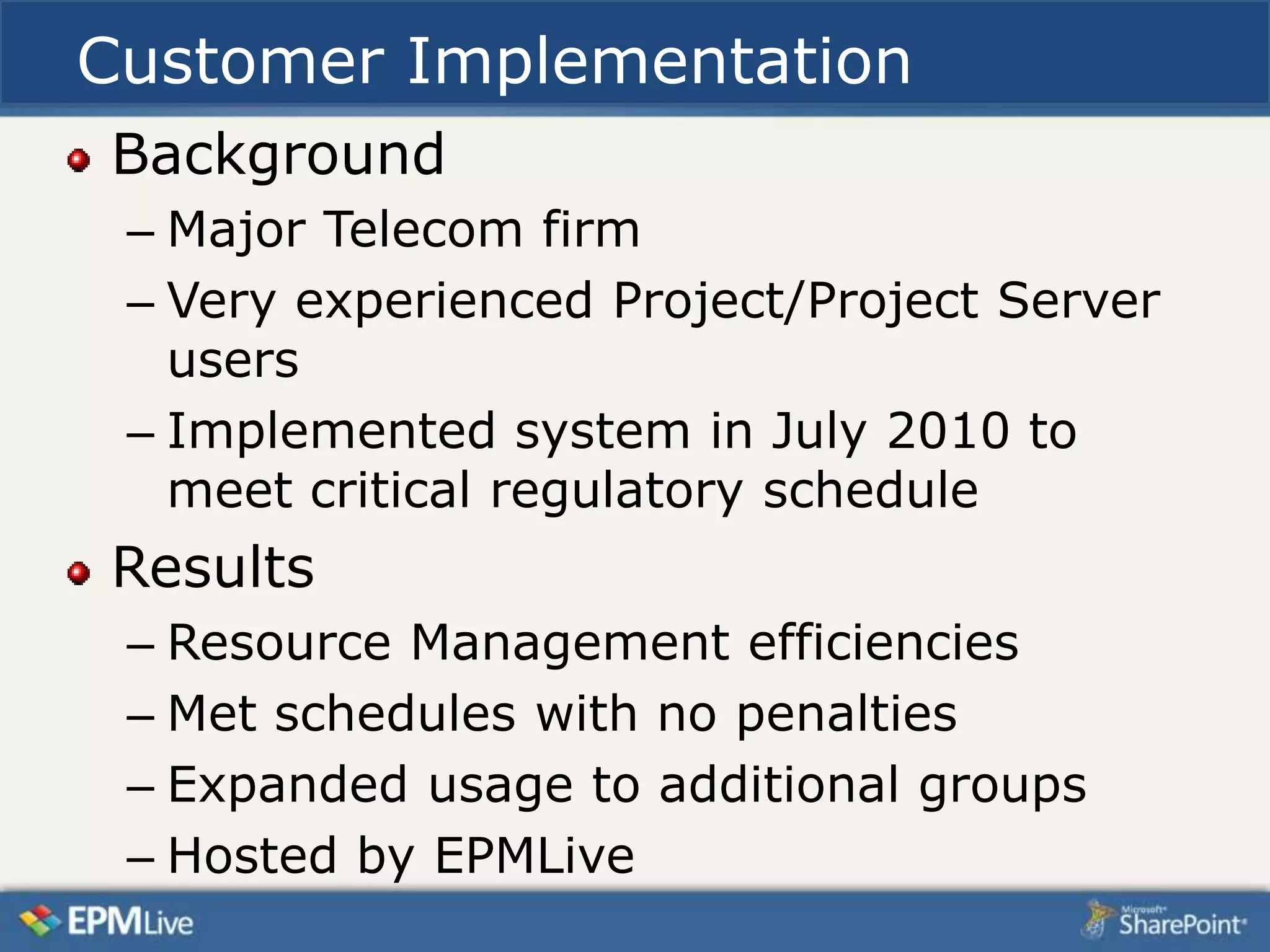 Customer Implementation
Background
 – Major Telecom firm
 – Very experienced Project/Project Server
   users
 – Implemented system in July 2010 to
   meet critical regulatory schedule
Results
 – Resource Management efficiencies
 – Met schedules with no penalties
 – Expanded usage to additional groups
 – Hosted by EPMLive
 