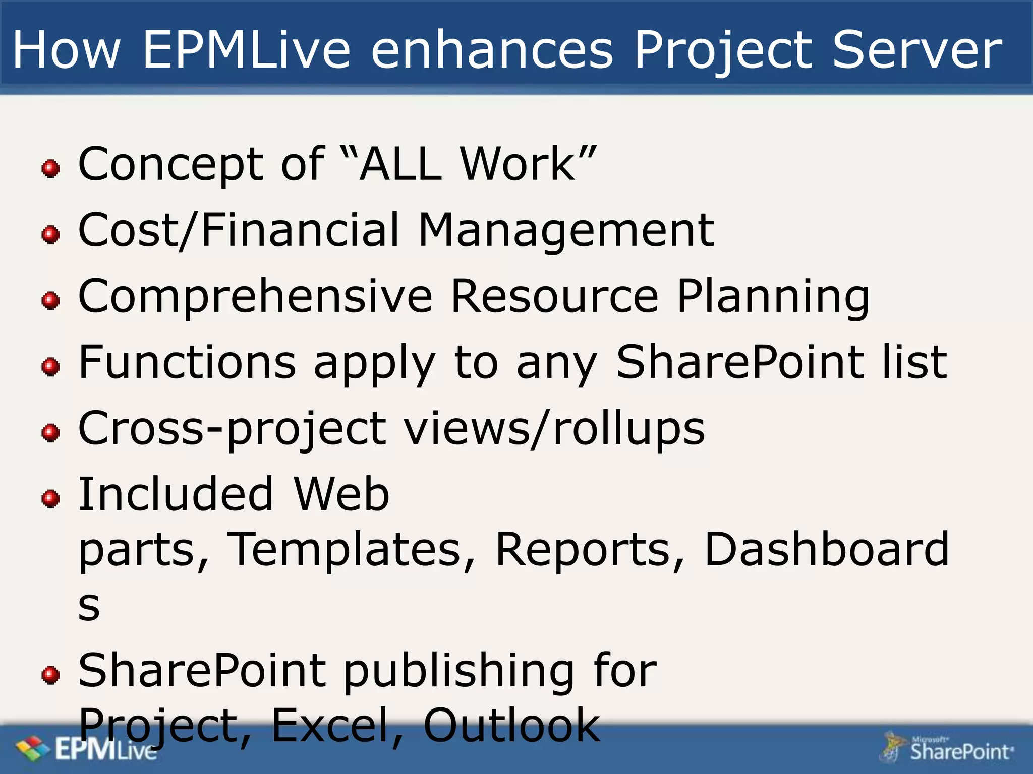 How EPMLive enhances Project Server

  Concept of “ALL Work”
  Cost/Financial Management
  Comprehensive Resource Planning
  Functions apply to any SharePoint list
  Cross-project views/rollups
  Included Web
  parts, Templates, Reports, Dashboard
  s
  SharePoint publishing for
  Project, Excel, Outlook
 