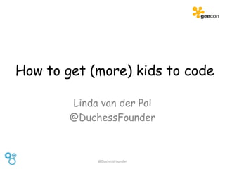 How to get (more) kids to code
Linda van der Pal
@DuchessFounder
@DuchessFounder
 