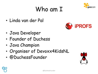 Who am I
• Linda van der Pal
• Java Developer
• Founder of Duchess
• Java Champion
• Organiser of Devoxx4KidsNL
• @DuchessFounder
@DuchessFounder
 