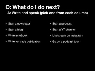 Q: What do I do next?
A: Write and speak (pick one from each column)
• Start a newsletter

• Start a blog

• Write an eBoo...